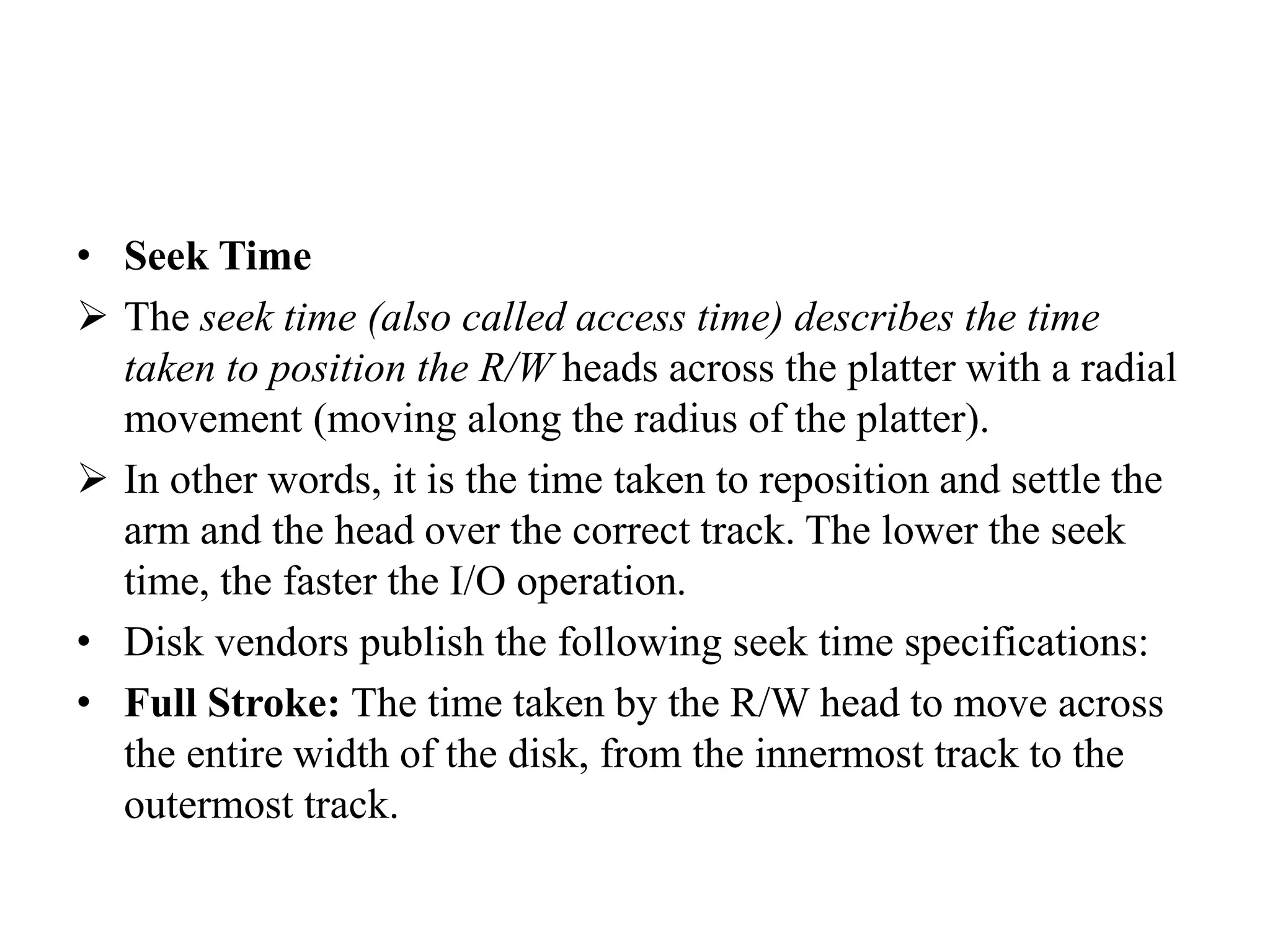 • Seek Time
 The seek time (also called access time) describes the time
taken to position the R/W heads across the platter with a radial
movement (moving along the radius of the platter).
 In other words, it is the time taken to reposition and settle the
arm and the head over the correct track. The lower the seek
time, the faster the I/O operation.
• Disk vendors publish the following seek time specifications:
• Full Stroke: The time taken by the R/W head to move across
the entire width of the disk, from the innermost track to the
outermost track.
 