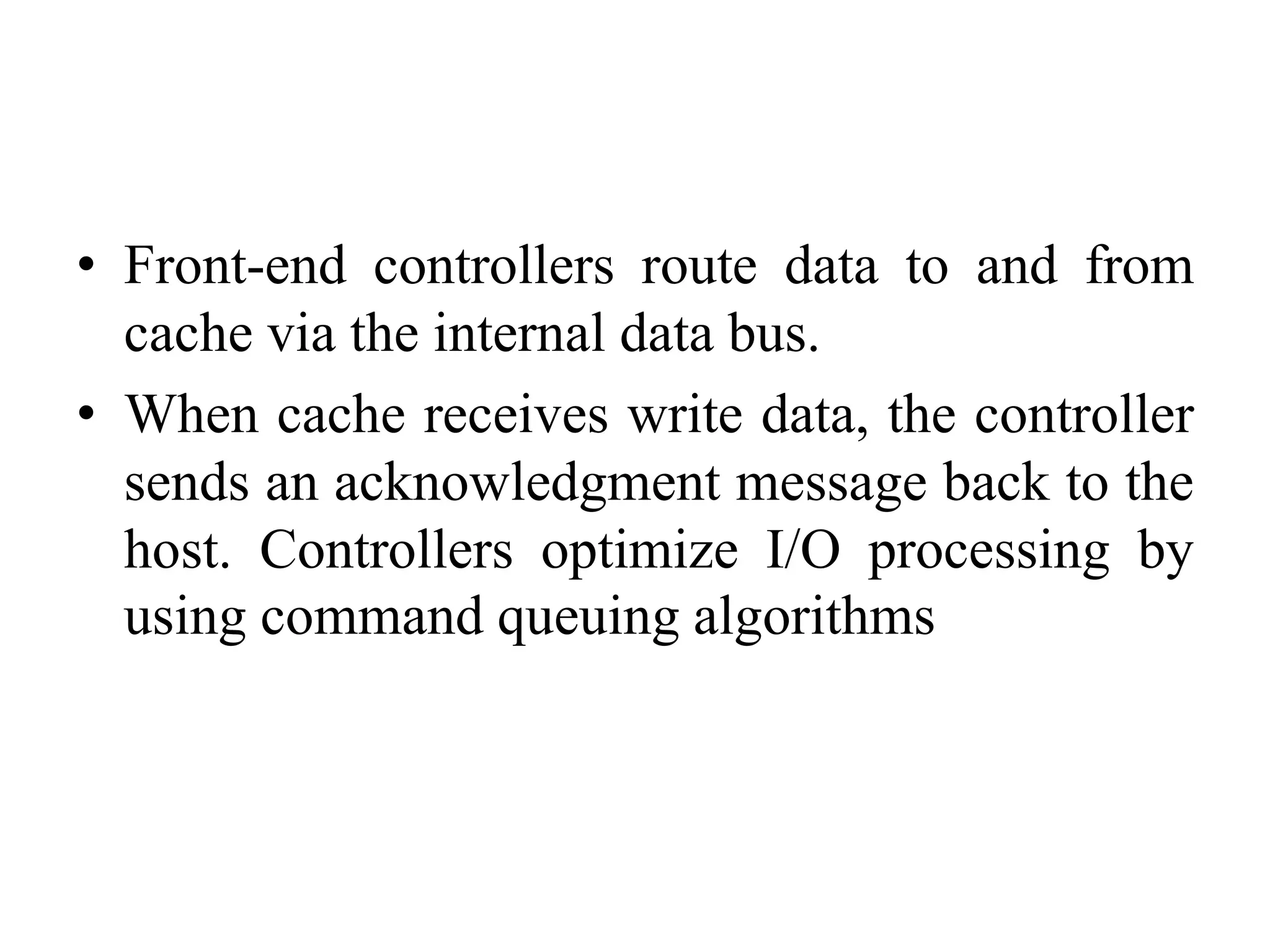 • Front-end controllers route data to and from
cache via the internal data bus.
• When cache receives write data, the controller
sends an acknowledgment message back to the
host. Controllers optimize I/O processing by
using command queuing algorithms
 