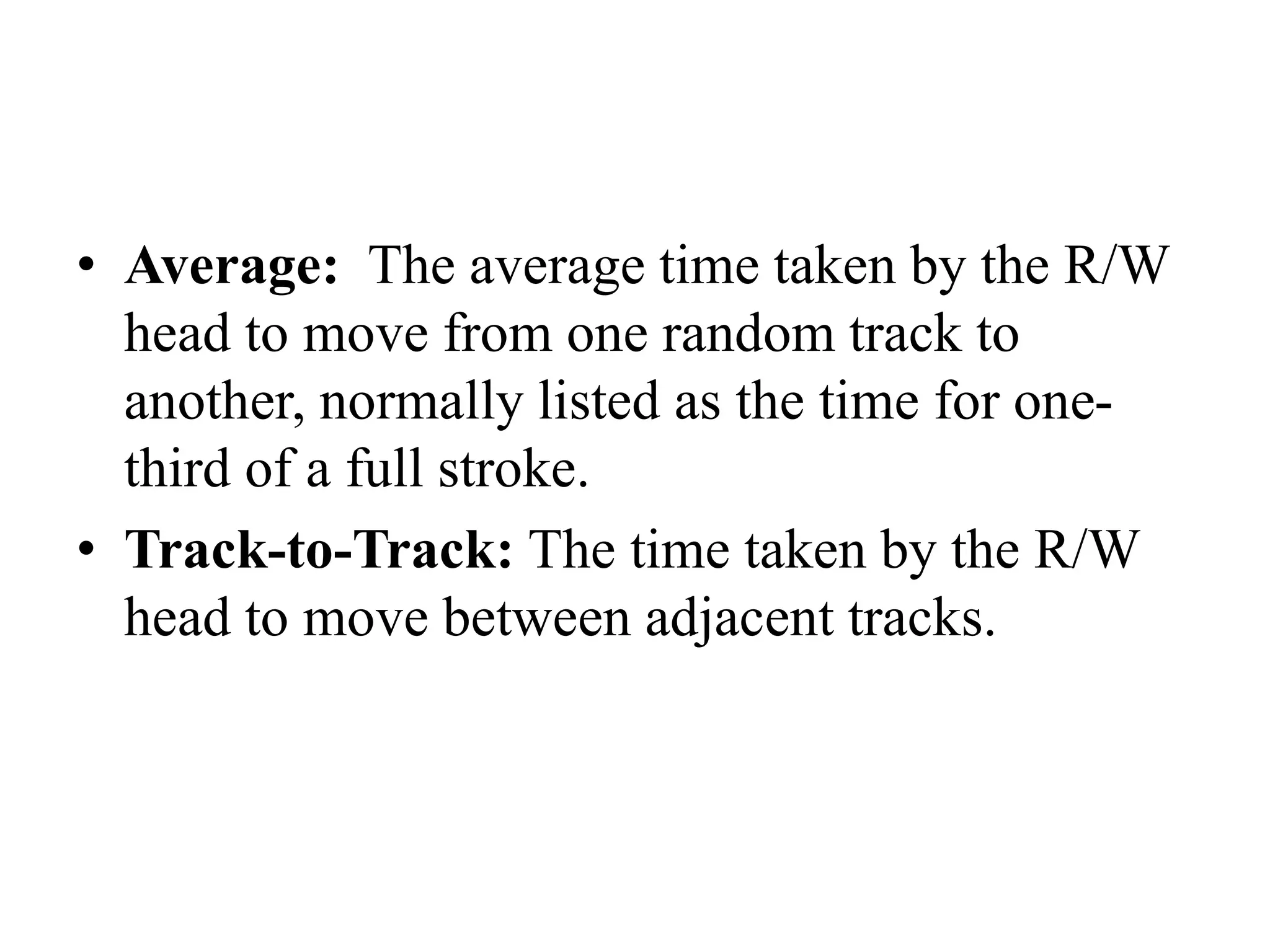 • Average: The average time taken by the R/W
head to move from one random track to
another, normally listed as the time for one-
third of a full stroke.
• Track-to-Track: The time taken by the R/W
head to move between adjacent tracks.
 
