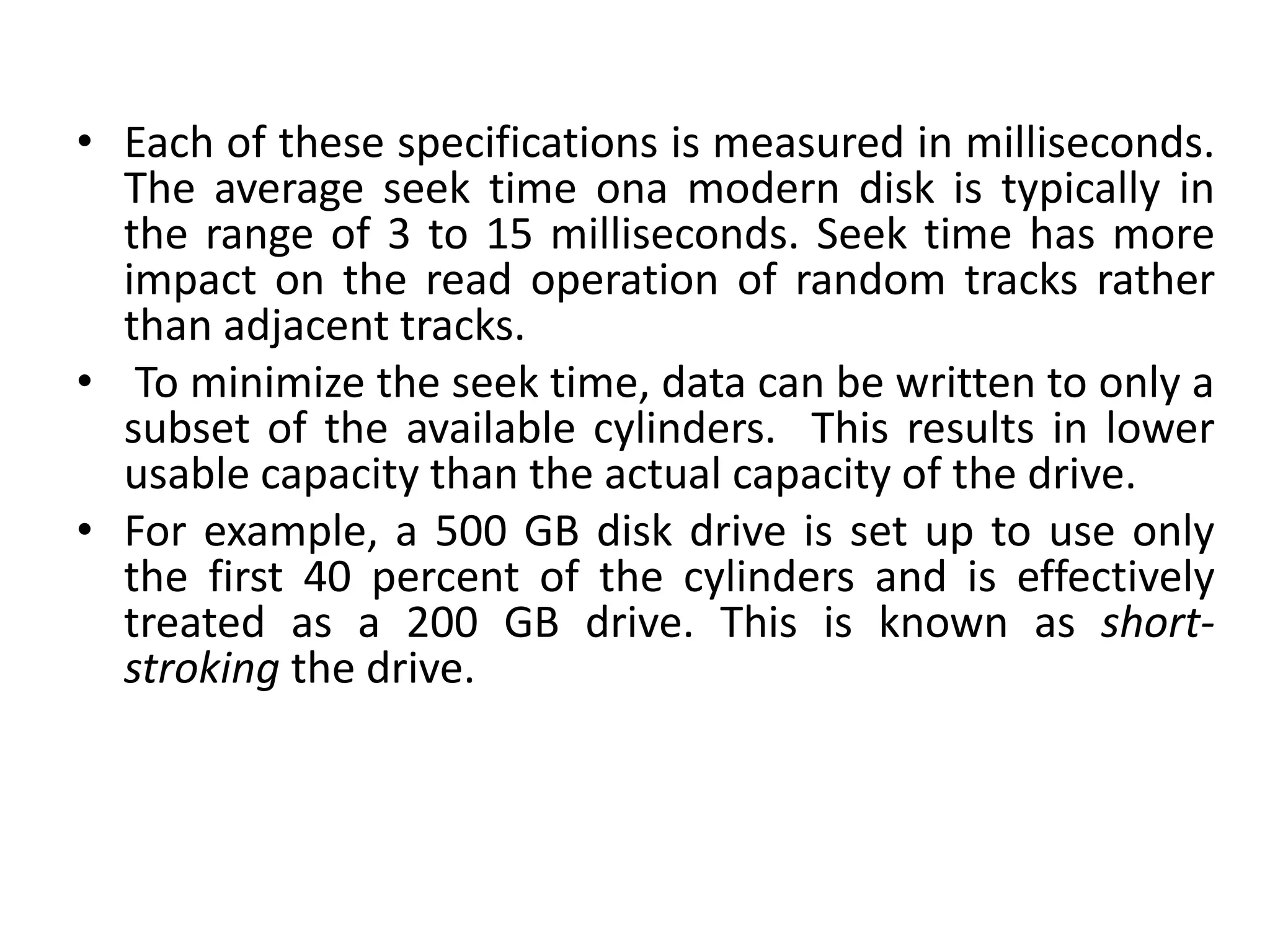 • Each of these specifications is measured in milliseconds.
The average seek time ona modern disk is typically in
the range of 3 to 15 milliseconds. Seek time has more
impact on the read operation of random tracks rather
than adjacent tracks.
• To minimize the seek time, data can be written to only a
subset of the available cylinders. This results in lower
usable capacity than the actual capacity of the drive.
• For example, a 500 GB disk drive is set up to use only
the first 40 percent of the cylinders and is effectively
treated as a 200 GB drive. This is known as short-
stroking the drive.
 
