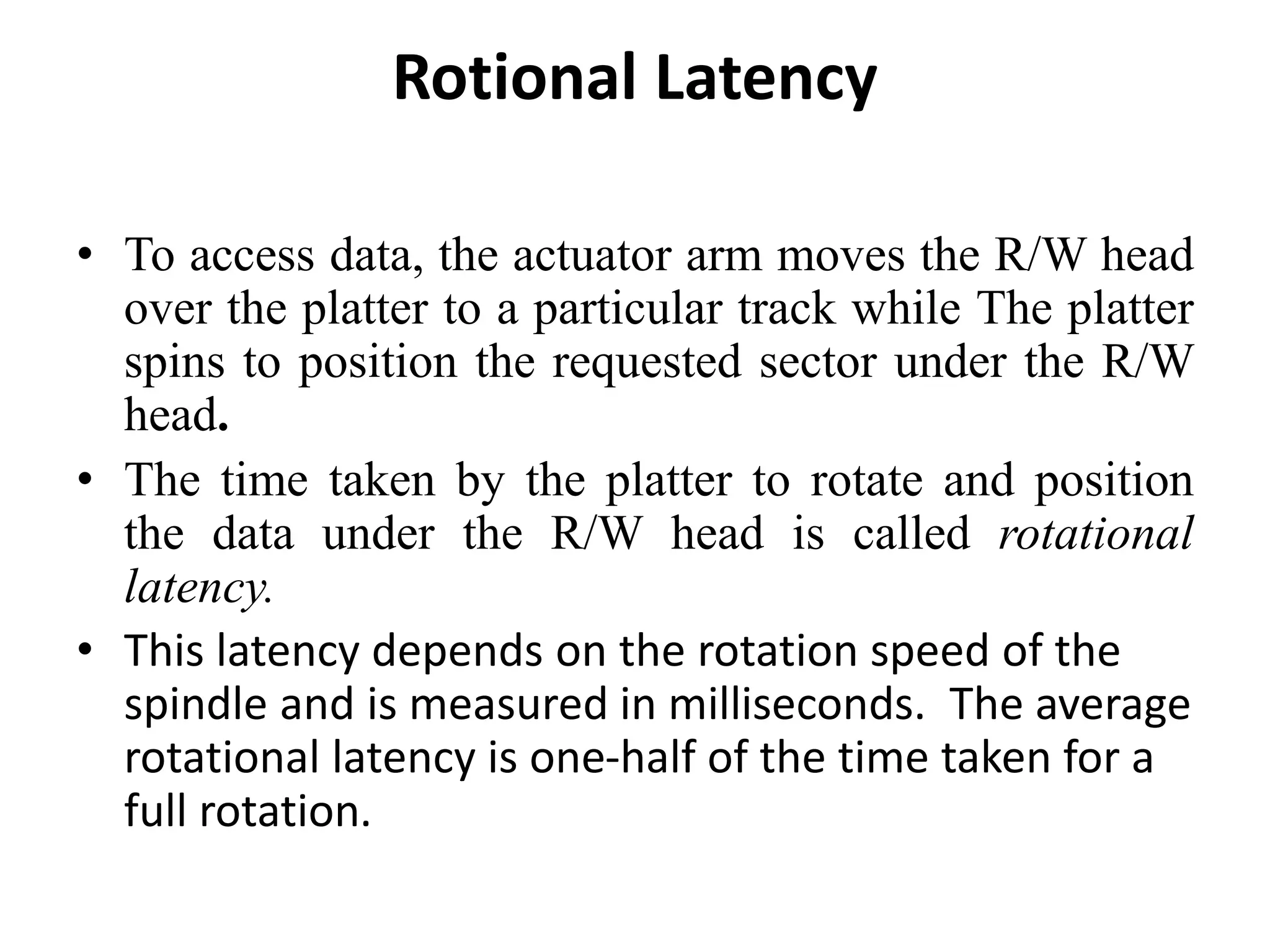 Rotional Latency
• To access data, the actuator arm moves the R/W head
over the platter to a particular track while The platter
spins to position the requested sector under the R/W
head.
• The time taken by the platter to rotate and position
the data under the R/W head is called rotational
latency.
• This latency depends on the rotation speed of the
spindle and is measured in milliseconds. The average
rotational latency is one-half of the time taken for a
full rotation.
 