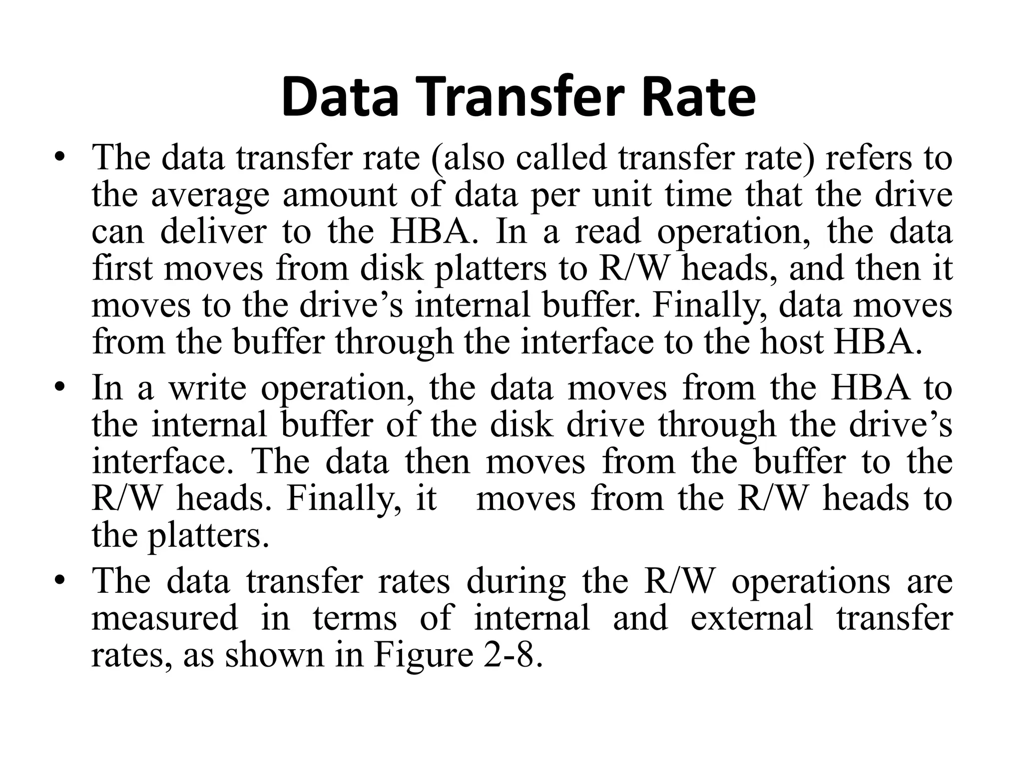 Data Transfer Rate
• The data transfer rate (also called transfer rate) refers to
the average amount of data per unit time that the drive
can deliver to the HBA. In a read operation, the data
first moves from disk platters to R/W heads, and then it
moves to the drive’s internal buffer. Finally, data moves
from the buffer through the interface to the host HBA.
• In a write operation, the data moves from the HBA to
the internal buffer of the disk drive through the drive’s
interface. The data then moves from the buffer to the
R/W heads. Finally, it moves from the R/W heads to
the platters.
• The data transfer rates during the R/W operations are
measured in terms of internal and external transfer
rates, as shown in Figure 2-8.
 