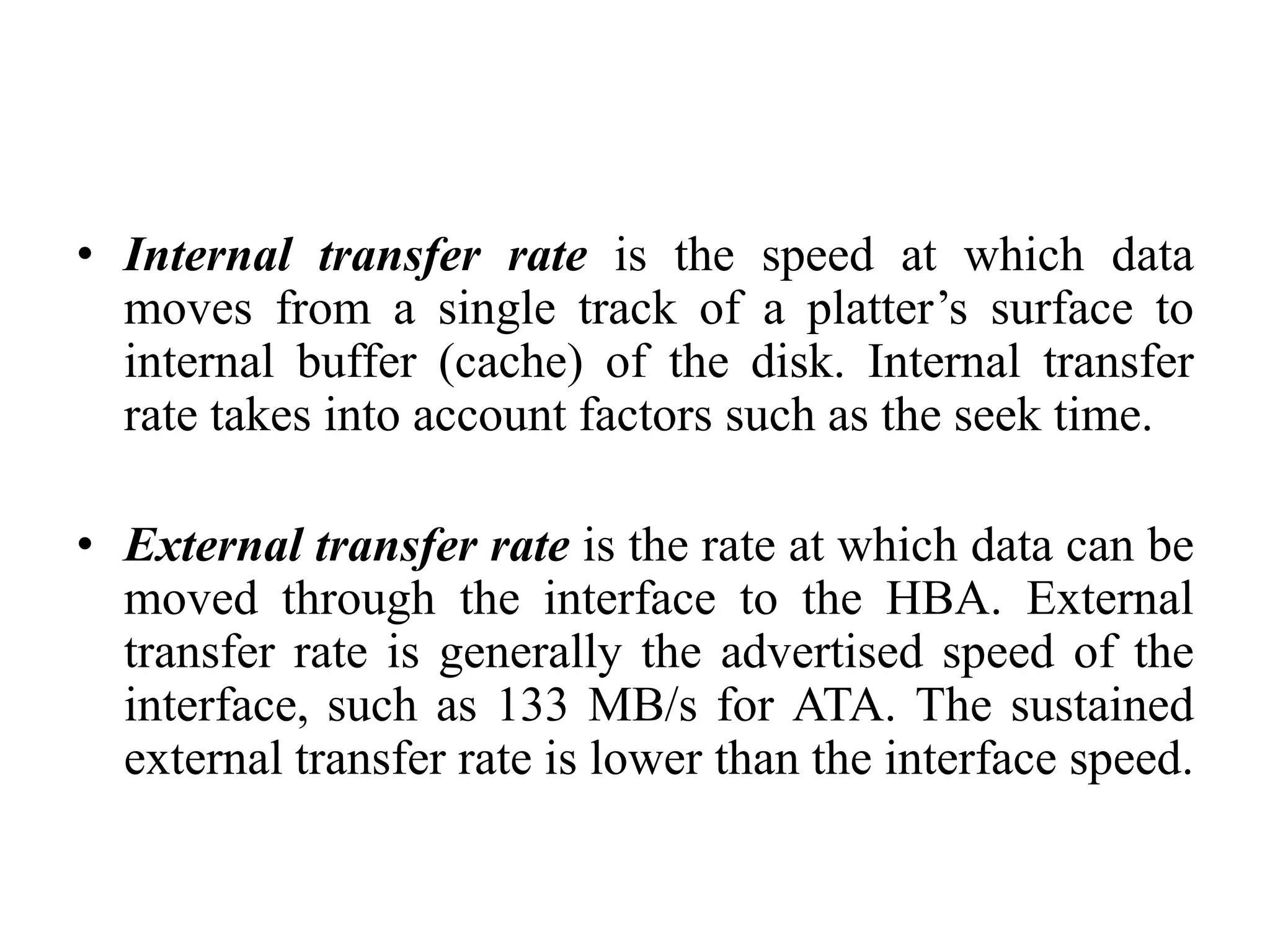 • Internal transfer rate is the speed at which data
moves from a single track of a platter’s surface to
internal buffer (cache) of the disk. Internal transfer
rate takes into account factors such as the seek time.
• External transfer rate is the rate at which data can be
moved through the interface to the HBA. External
transfer rate is generally the advertised speed of the
interface, such as 133 MB/s for ATA. The sustained
external transfer rate is lower than the interface speed.
 