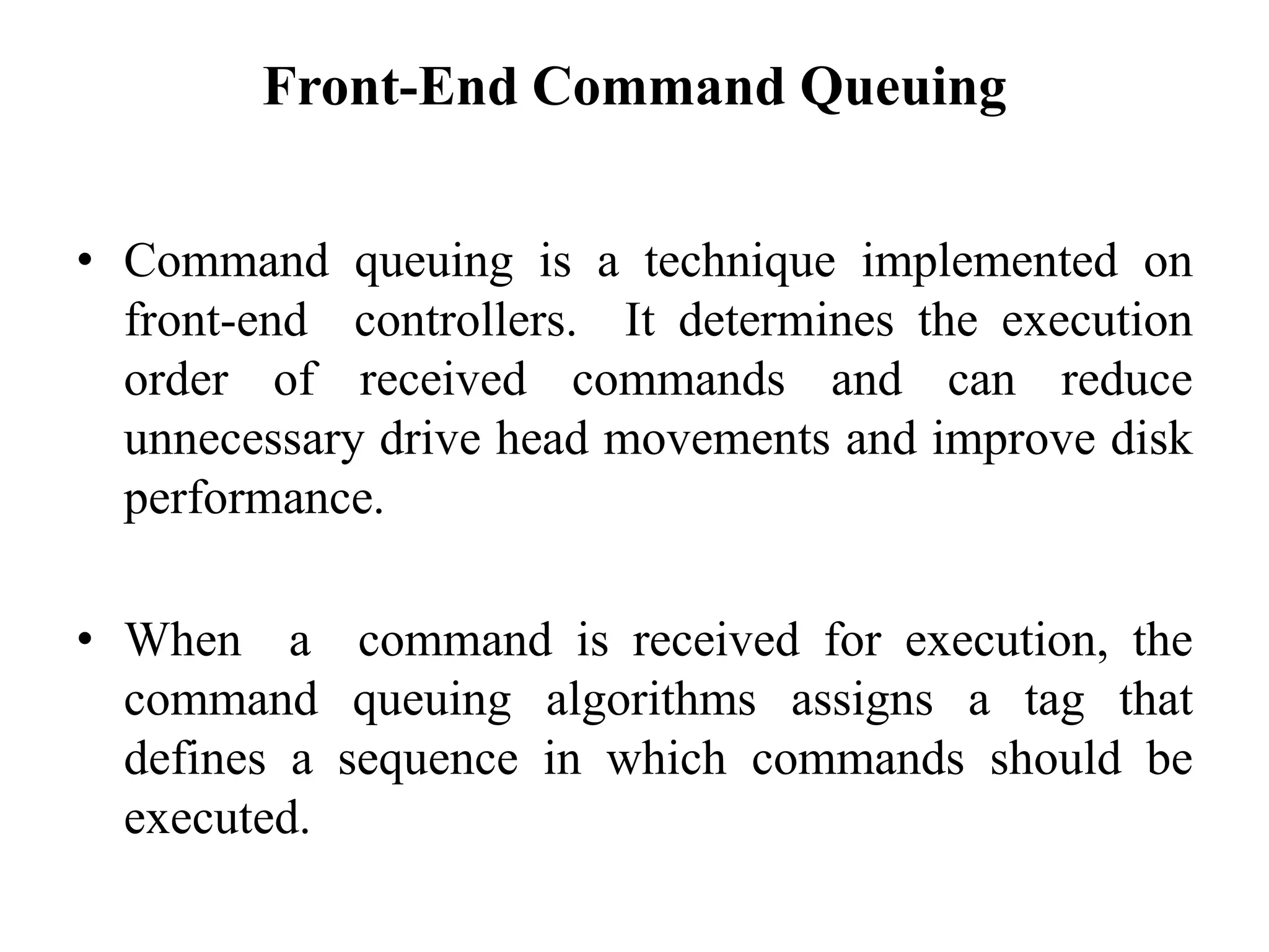 Front-End Command Queuing
• Command queuing is a technique implemented on
front-end controllers. It determines the execution
order of received commands and can reduce
unnecessary drive head movements and improve disk
performance.
• When a command is received for execution, the
command queuing algorithms assigns a tag that
defines a sequence in which commands should be
executed.
 