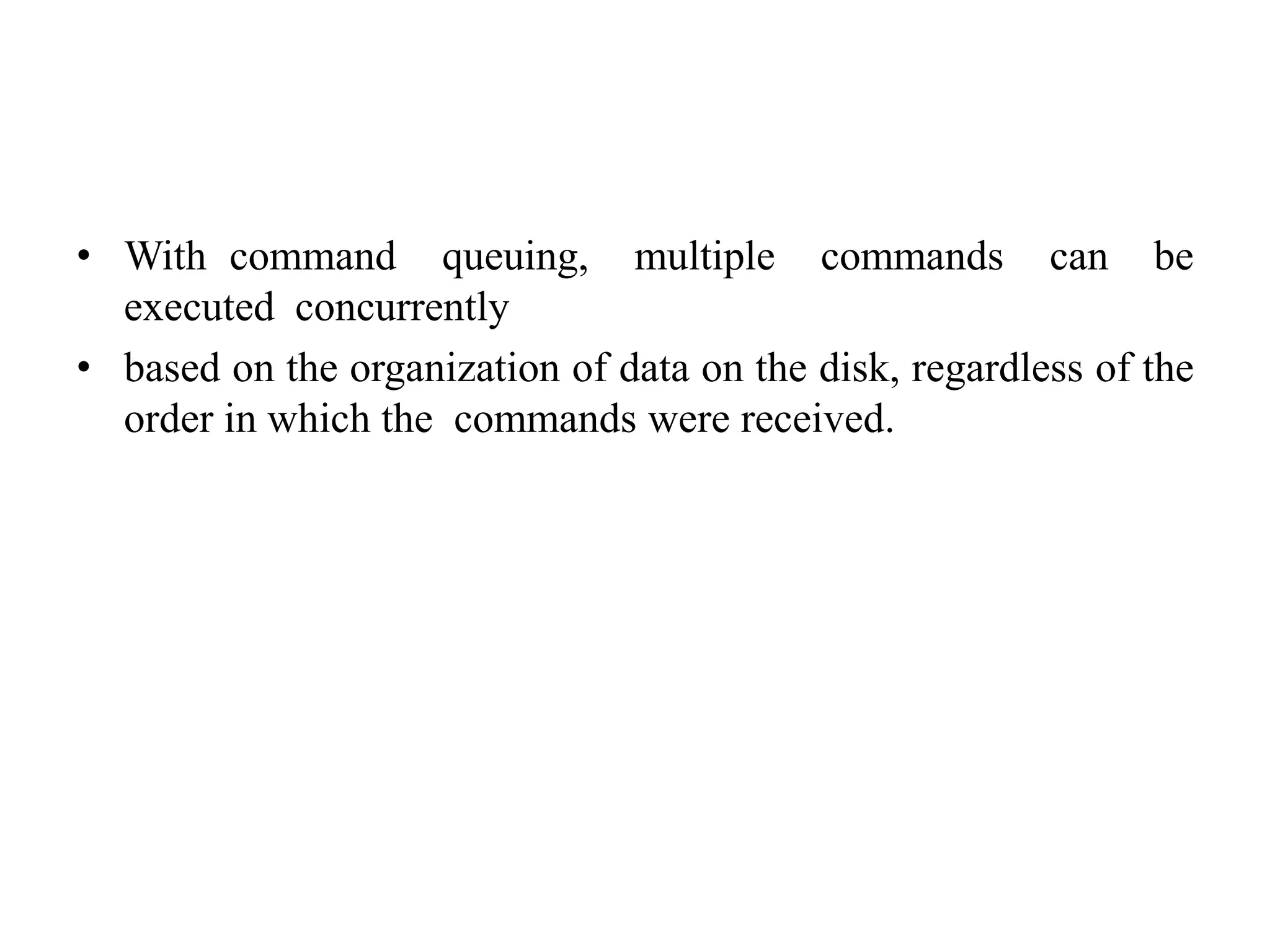• With command queuing, multiple commands can be
executed concurrently
• based on the organization of data on the disk, regardless of the
order in which the commands were received.
 