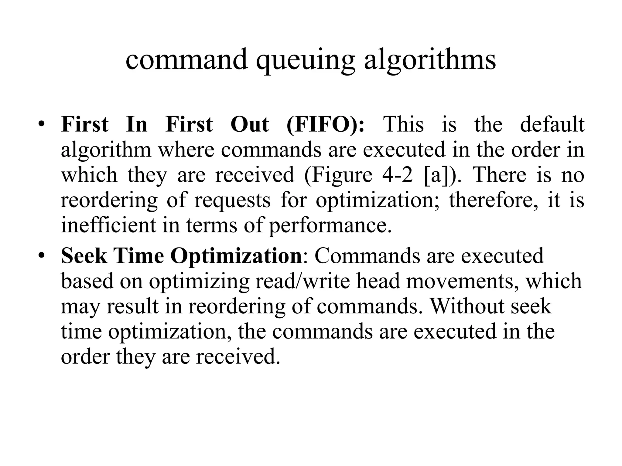 command queuing algorithms
• First In First Out (FIFO): This is the default
algorithm where commands are executed in the order in
which they are received (Figure 4-2 [a]). There is no
reordering of requests for optimization; therefore, it is
inefficient in terms of performance.
• Seek Time Optimization: Commands are executed
based on optimizing read/write head movements, which
may result in reordering of commands. Without seek
time optimization, the commands are executed in the
order they are received.
 