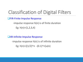 Classification of Digital Filters
FIR-Finite Impulse Response
-impulse response h(n) is of finite duration
Eg: h(n)={1,2,3,4}
IIR-Infinite Impulse Response
-impulse response h(n) is of infinite duration
Eg: h(n)=[(1/2)^n -(0.1)^n]u(n)
 