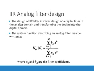 IIR Analog filter design
 The design of IIR filter involves design of a digital filter in
the analog domain and transforming the design into the
digital domain.
 The system function describing an analog filter may be
written as
where 𝑎𝑘 and 𝑏𝑘 are the filter coefficients.
 