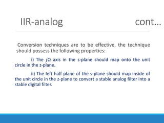 IIR-analog cont…
Conversion techniques are to be effective, the technique
should possess the following properties:
i) The 𝑗Ω axis in the s-plane should map onto the unit
circle in the z-plane.
ii) The left half plane of the s-plane should map inside of
the unit circle in the z-plane to convert a stable analog filter into a
stable digital filter.
 