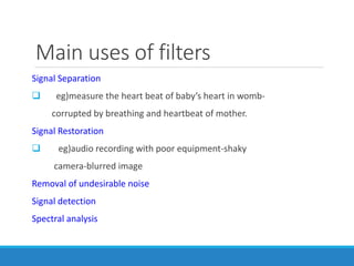 Main uses of filters
Signal Separation
 eg)measure the heart beat of baby’s heart in womb-
corrupted by breathing and heartbeat of mother.
Signal Restoration
 eg)audio recording with poor equipment-shaky
camera-blurred image
Removal of undesirable noise
Signal detection
Spectral analysis
 