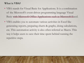 What is VBA?
• VBA stands for Visual Basic for Applications. It is a combination
of the Microsoft's event-driven programming language Visual
Basic with Microsoft Office Applications such as Microsoft Excel.
• VBA enables you to automate various activities in Excel like
generating reports, preparing charts & graphs, doing calculations,
etc. This automation activity is also often referred as Macro. This
way it helps users to save their time spent behind running the
repetitive steps.
 