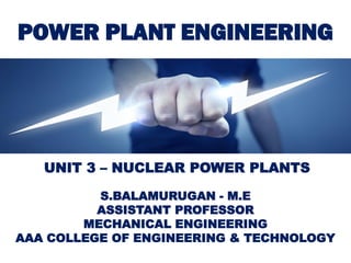POWER PLANT ENGINEERING
S.BALAMURUGAN - M.E
ASSISTANT PROFESSOR
MECHANICAL ENGINEERING
AAA COLLEGE OF ENGINEERING & TECHNOLOGY
UNIT 3 – NUCLEAR POWER PLANTS
 