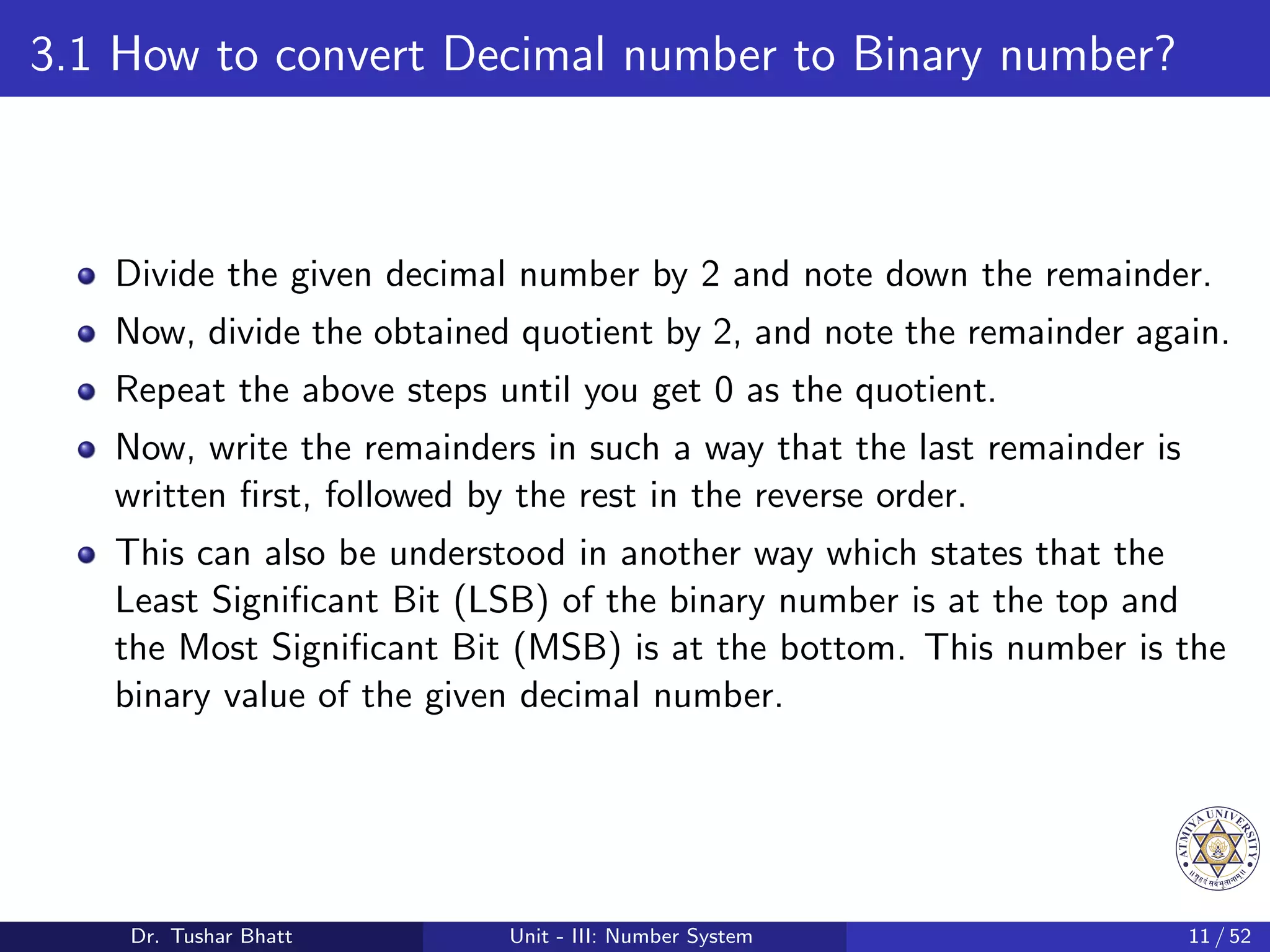 3.1 How to convert Decimal number to Binary number?
Divide the given decimal number by 2 and note down the remainder.
Now, divide the obtained quotient by 2, and note the remainder again.
Repeat the above steps until you get 0 as the quotient.
Now, write the remainders in such a way that the last remainder is
written first, followed by the rest in the reverse order.
This can also be understood in another way which states that the
Least Significant Bit (LSB) of the binary number is at the top and
the Most Significant Bit (MSB) is at the bottom. This number is the
binary value of the given decimal number.
Dr. Tushar Bhatt Unit - III: Number System 11 / 52
 