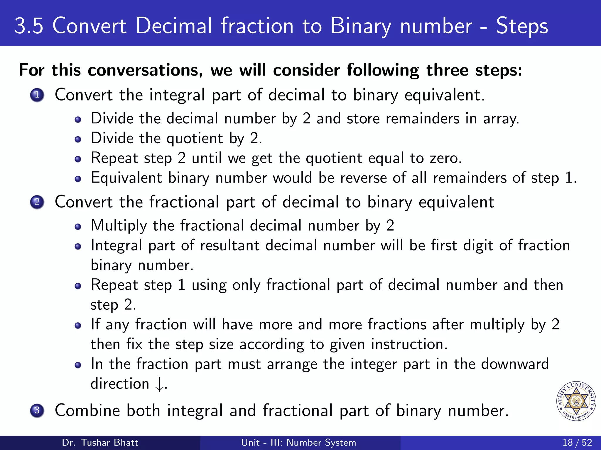 3.5 Convert Decimal fraction to Binary number - Steps
For this conversations, we will consider following three steps:
1 Convert the integral part of decimal to binary equivalent.
Divide the decimal number by 2 and store remainders in array.
Divide the quotient by 2.
Repeat step 2 until we get the quotient equal to zero.
Equivalent binary number would be reverse of all remainders of step 1.
2 Convert the fractional part of decimal to binary equivalent
Multiply the fractional decimal number by 2
Integral part of resultant decimal number will be first digit of fraction
binary number.
Repeat step 1 using only fractional part of decimal number and then
step 2.
If any fraction will have more and more fractions after multiply by 2
then fix the step size according to given instruction.
In the fraction part must arrange the integer part in the downward
direction ↓.
3 Combine both integral and fractional part of binary number.
Dr. Tushar Bhatt Unit - III: Number System 18 / 52
 