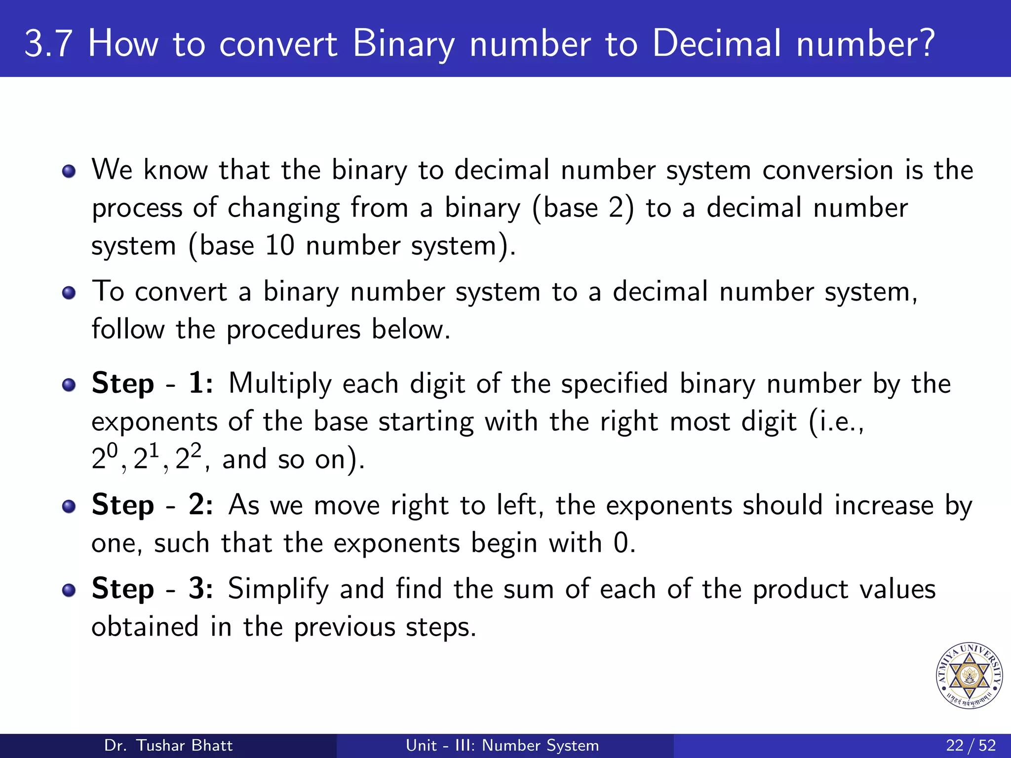 3.7 How to convert Binary number to Decimal number?
We know that the binary to decimal number system conversion is the
process of changing from a binary (base 2) to a decimal number
system (base 10 number system).
To convert a binary number system to a decimal number system,
follow the procedures below.
Step - 1: Multiply each digit of the specified binary number by the
exponents of the base starting with the right most digit (i.e.,
20, 21, 22, and so on).
Step - 2: As we move right to left, the exponents should increase by
one, such that the exponents begin with 0.
Step - 3: Simplify and find the sum of each of the product values
obtained in the previous steps.
Dr. Tushar Bhatt Unit - III: Number System 22 / 52
 