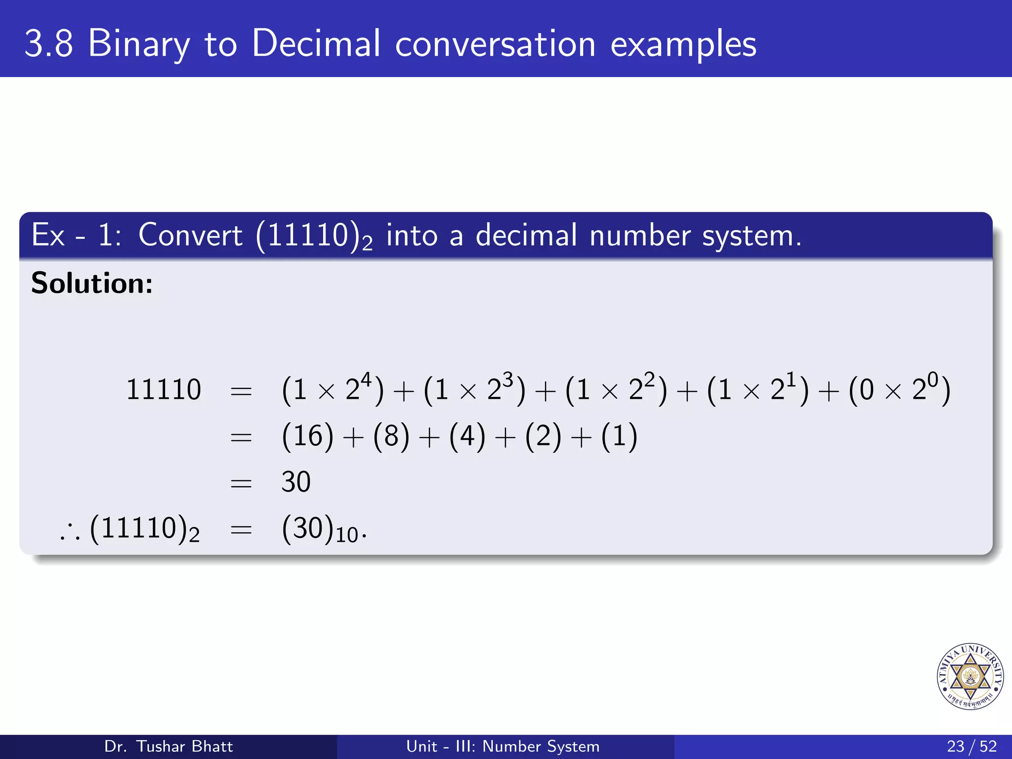 3.8 Binary to Decimal conversation examples
Ex - 1: Convert (11110)2 into a decimal number system.
Solution:
11110 = (1 × 24
) + (1 × 23
) + (1 × 22
) + (1 × 21
) + (0 × 20
)
= (16) + (8) + (4) + (2) + (1)
= 30
∴ (11110)2 = (30)10.
Dr. Tushar Bhatt Unit - III: Number System 23 / 52
 