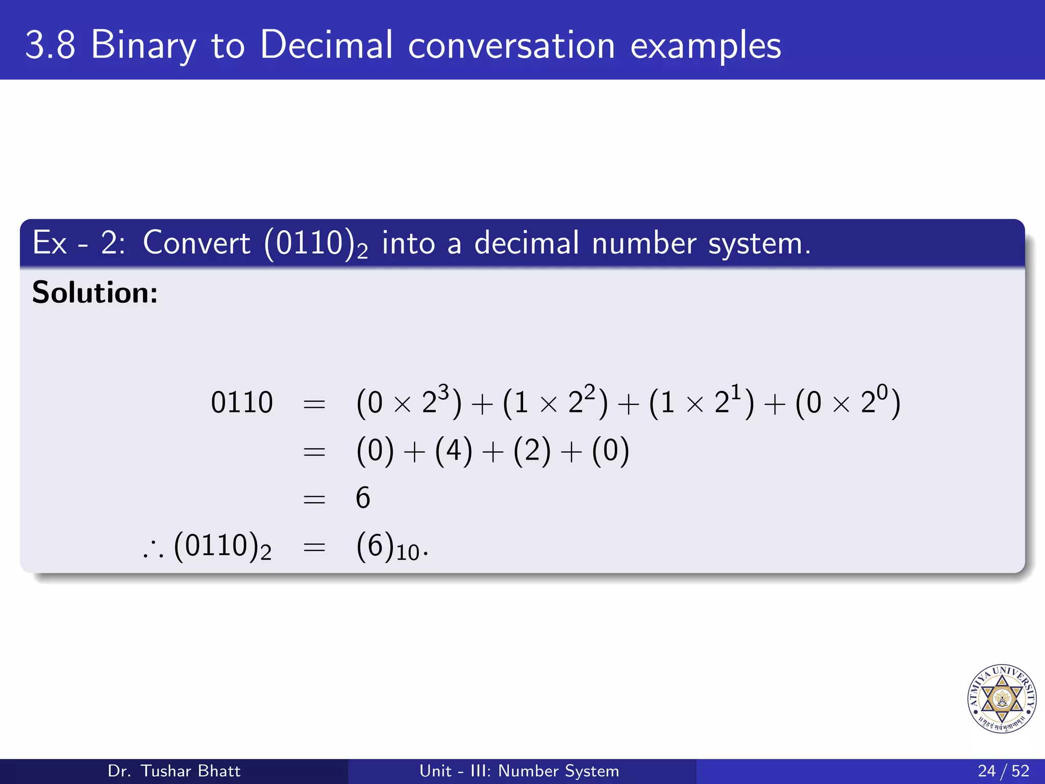 3.8 Binary to Decimal conversation examples
Ex - 2: Convert (0110)2 into a decimal number system.
Solution:
0110 = (0 × 23
) + (1 × 22
) + (1 × 21
) + (0 × 20
)
= (0) + (4) + (2) + (0)
= 6
∴ (0110)2 = (6)10.
Dr. Tushar Bhatt Unit - III: Number System 24 / 52
 