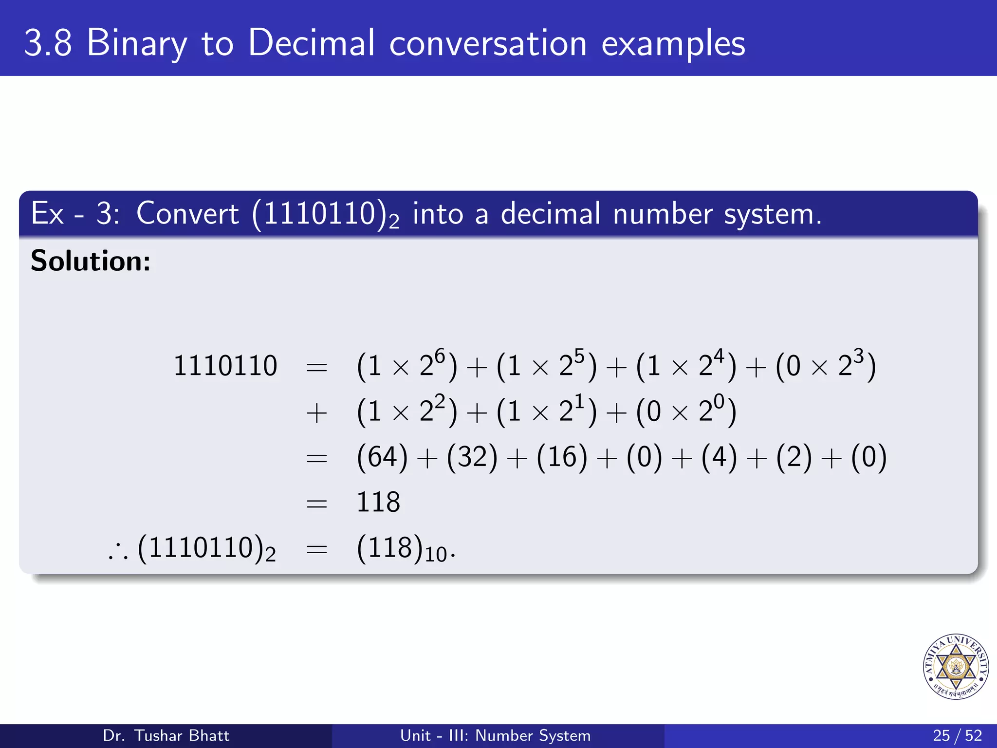3.8 Binary to Decimal conversation examples
Ex - 3: Convert (1110110)2 into a decimal number system.
Solution:
1110110 = (1 × 26
) + (1 × 25
) + (1 × 24
) + (0 × 23
)
+ (1 × 22
) + (1 × 21
) + (0 × 20
)
= (64) + (32) + (16) + (0) + (4) + (2) + (0)
= 118
∴ (1110110)2 = (118)10.
Dr. Tushar Bhatt Unit - III: Number System 25 / 52
 