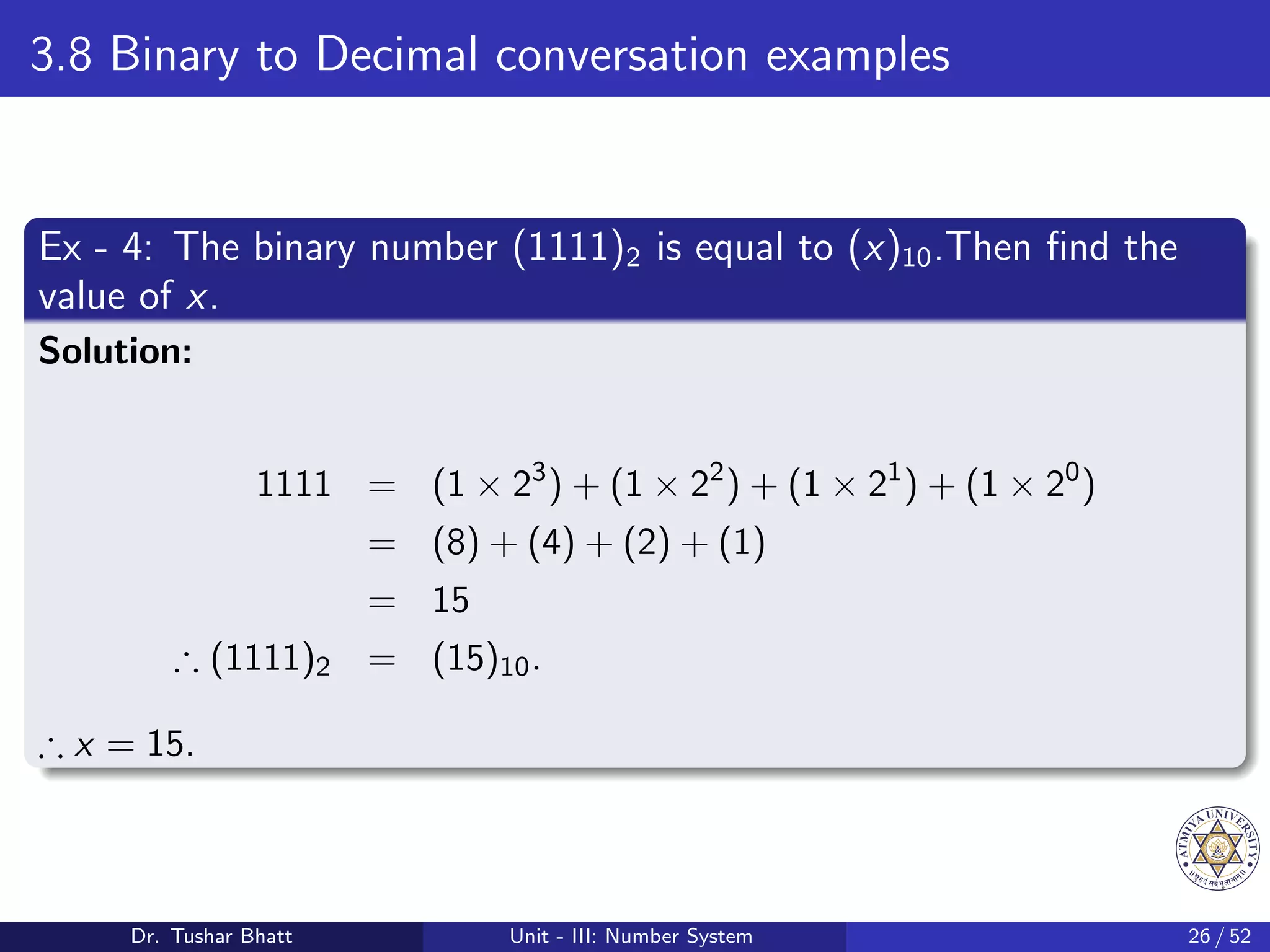 3.8 Binary to Decimal conversation examples
Ex - 4: The binary number (1111)2 is equal to (x)10.Then find the
value of x.
Solution:
1111 = (1 × 23
) + (1 × 22
) + (1 × 21
) + (1 × 20
)
= (8) + (4) + (2) + (1)
= 15
∴ (1111)2 = (15)10.
∴ x = 15.
Dr. Tushar Bhatt Unit - III: Number System 26 / 52
 