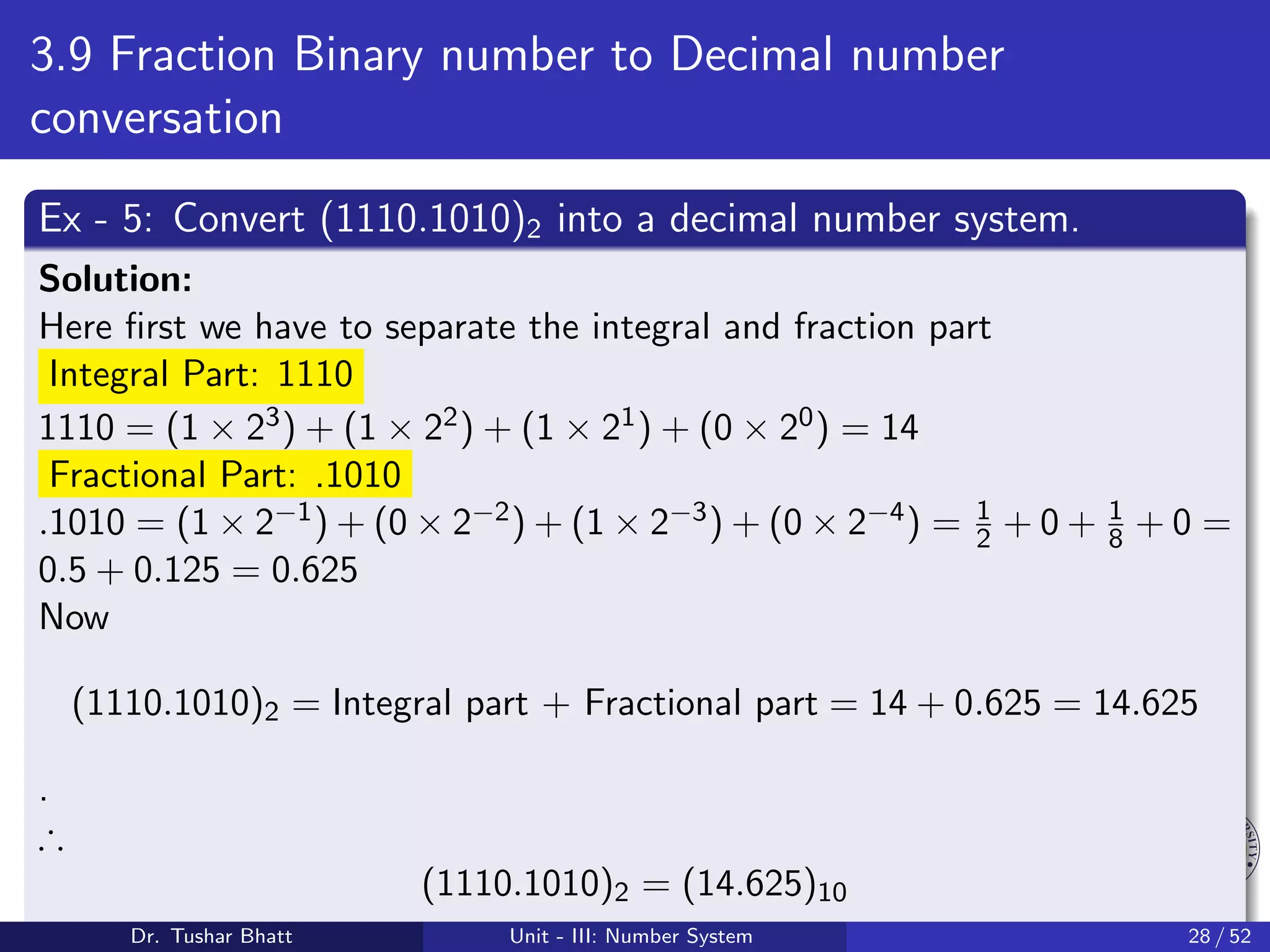 3.9 Fraction Binary number to Decimal number
conversation
Ex - 5: Convert (1110.1010)2 into a decimal number system.
Solution:
Here first we have to separate the integral and fraction part
Integral Part: 1110
1110 = (1 × 23) + (1 × 22) + (1 × 21) + (0 × 20) = 14
Fractional Part: .1010
.1010 = (1 × 2−1) + (0 × 2−2) + (1 × 2−3) + (0 × 2−4) = 1
2 + 0 + 1
8 + 0 =
0.5 + 0.125 = 0.625
Now
(1110.1010)2 = Integral part + Fractional part = 14 + 0.625 = 14.625
.
∴
(1110.1010)2 = (14.625)10
Dr. Tushar Bhatt Unit - III: Number System 28 / 52
 