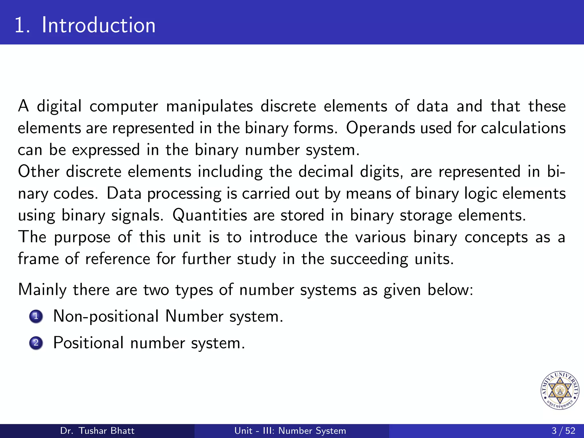 1. Introduction
A digital computer manipulates discrete elements of data and that these
elements are represented in the binary forms. Operands used for calculations
can be expressed in the binary number system.
Other discrete elements including the decimal digits, are represented in bi-
nary codes. Data processing is carried out by means of binary logic elements
using binary signals. Quantities are stored in binary storage elements.
The purpose of this unit is to introduce the various binary concepts as a
frame of reference for further study in the succeeding units.
Mainly there are two types of number systems as given below:
1 Non-positional Number system.
2 Positional number system.
Dr. Tushar Bhatt Unit - III: Number System 3 / 52
 
