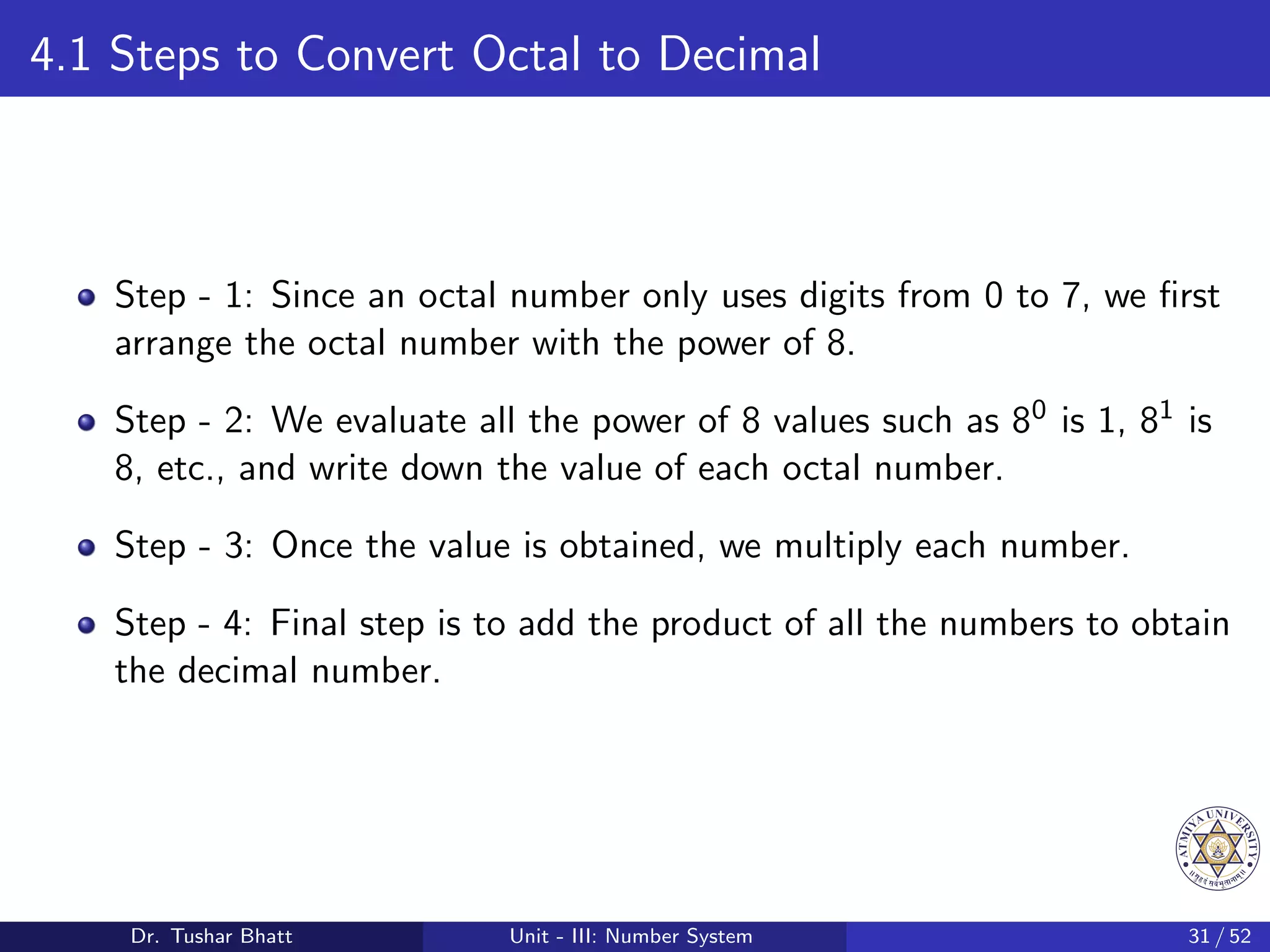 4.1 Steps to Convert Octal to Decimal
Step - 1: Since an octal number only uses digits from 0 to 7, we first
arrange the octal number with the power of 8.
Step - 2: We evaluate all the power of 8 values such as 80 is 1, 81 is
8, etc., and write down the value of each octal number.
Step - 3: Once the value is obtained, we multiply each number.
Step - 4: Final step is to add the product of all the numbers to obtain
the decimal number.
Dr. Tushar Bhatt Unit - III: Number System 31 / 52
 