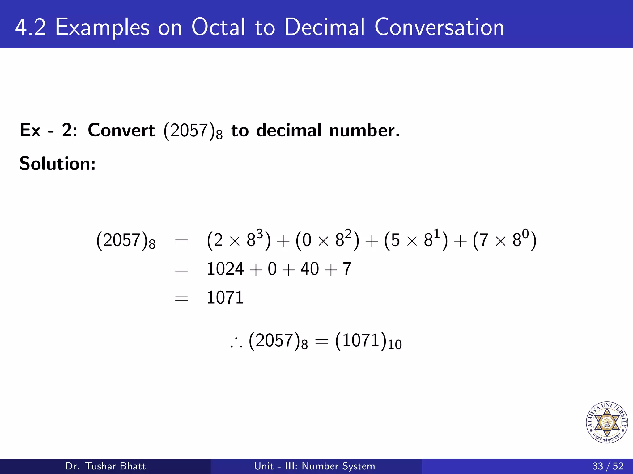 4.2 Examples on Octal to Decimal Conversation
Ex - 2: Convert (2057)8 to decimal number.
Solution:
(2057)8 = (2 × 83
) + (0 × 82
) + (5 × 81
) + (7 × 80
)
= 1024 + 0 + 40 + 7
= 1071
∴ (2057)8 = (1071)10
Dr. Tushar Bhatt Unit - III: Number System 33 / 52
 