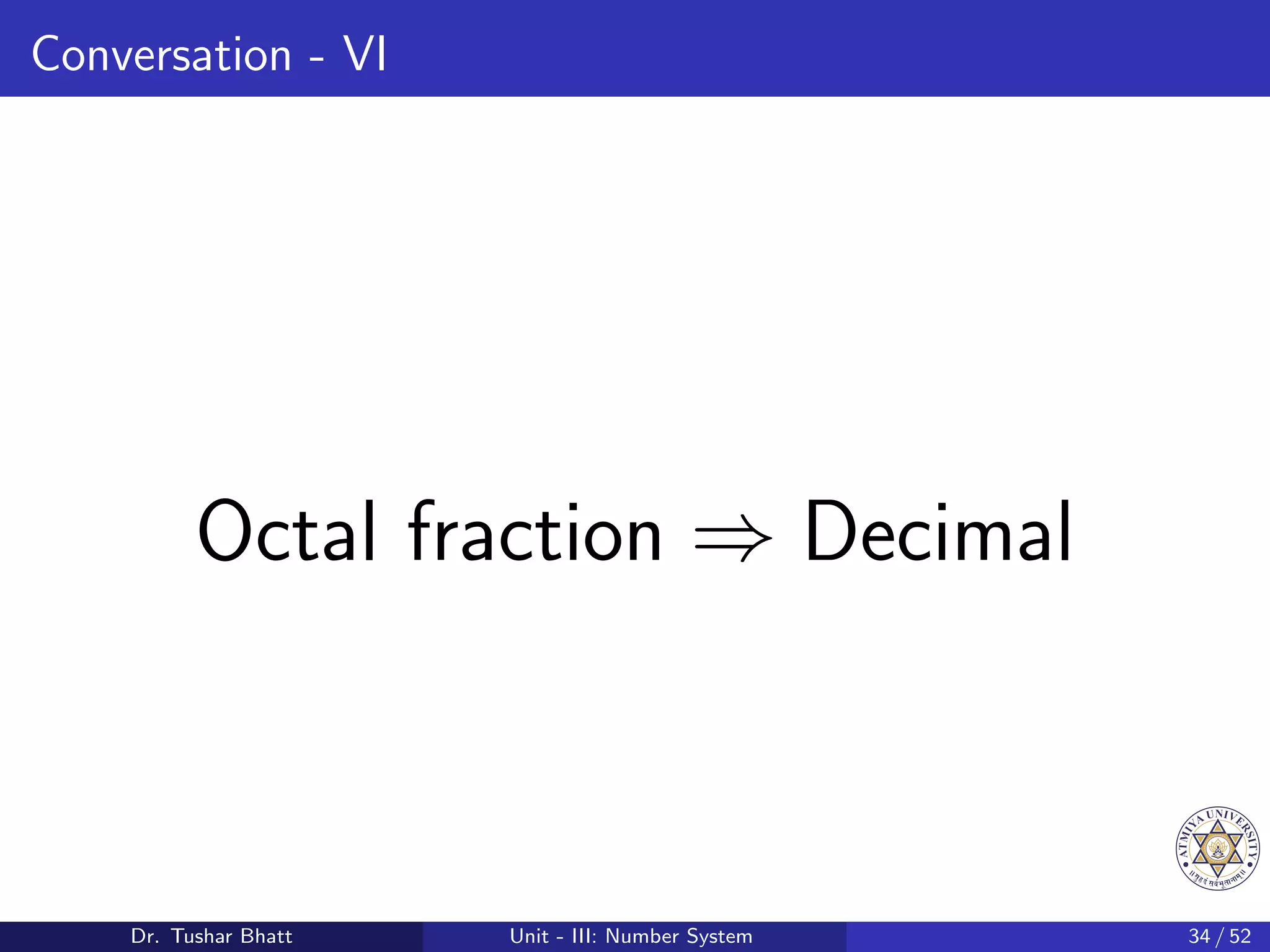 Conversation - VI
Octal fraction ⇒ Decimal
Dr. Tushar Bhatt Unit - III: Number System 34 / 52
 