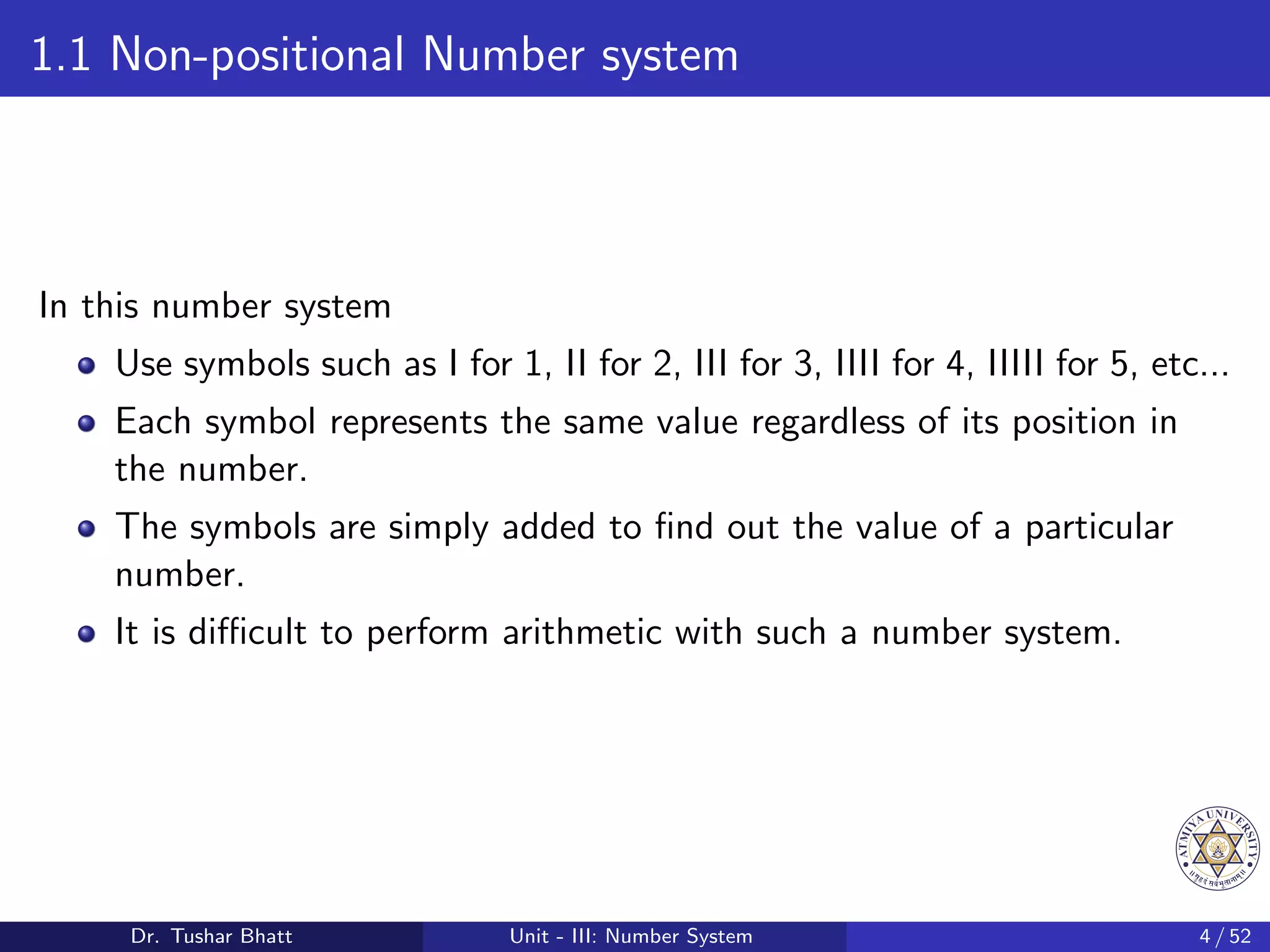 1.1 Non-positional Number system
In this number system
Use symbols such as I for 1, II for 2, III for 3, IIII for 4, IIIII for 5, etc...
Each symbol represents the same value regardless of its position in
the number.
The symbols are simply added to find out the value of a particular
number.
It is difficult to perform arithmetic with such a number system.
Dr. Tushar Bhatt Unit - III: Number System 4 / 52
 