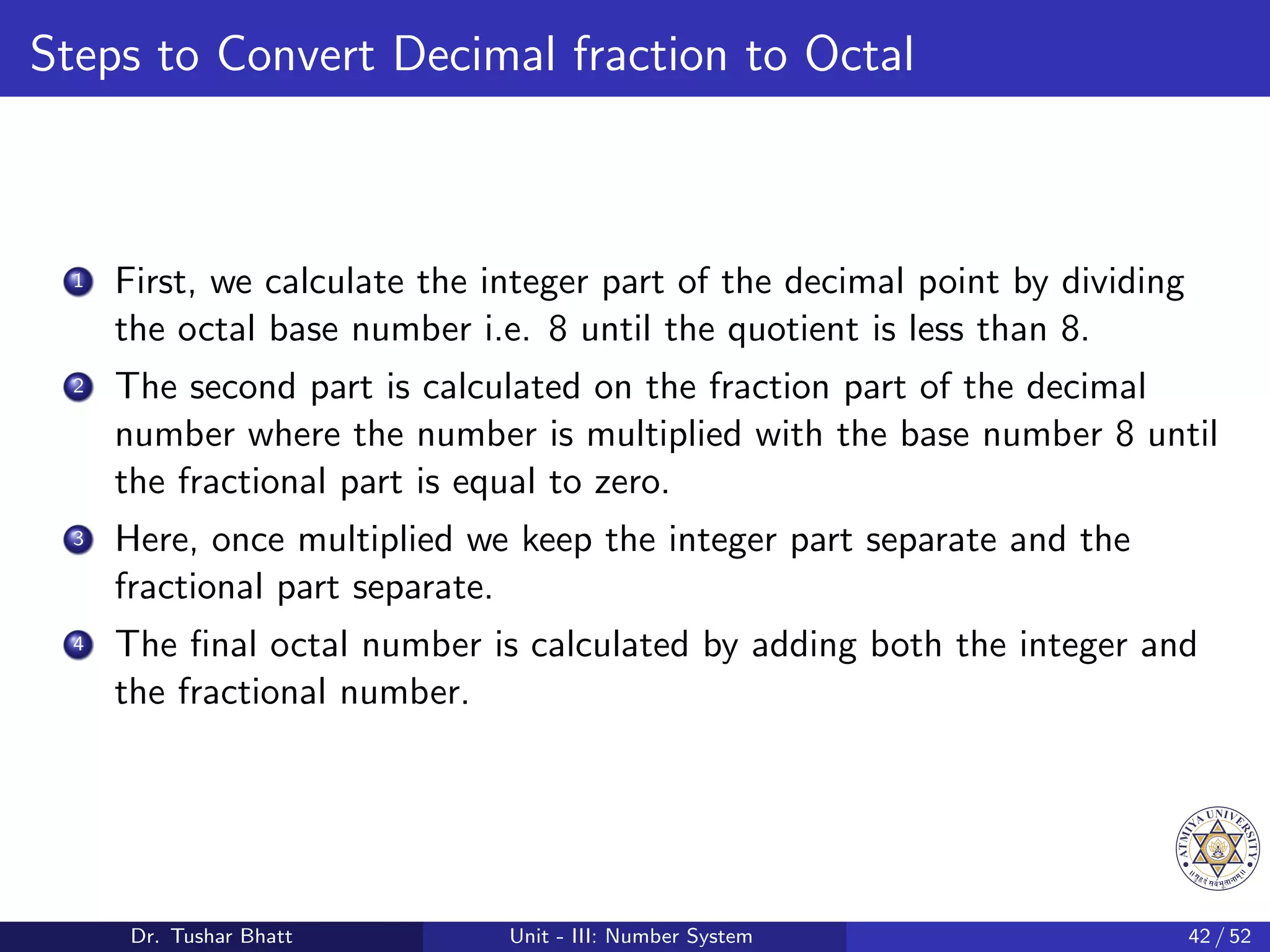Steps to Convert Decimal fraction to Octal
1 First, we calculate the integer part of the decimal point by dividing
the octal base number i.e. 8 until the quotient is less than 8.
2 The second part is calculated on the fraction part of the decimal
number where the number is multiplied with the base number 8 until
the fractional part is equal to zero.
3 Here, once multiplied we keep the integer part separate and the
fractional part separate.
4 The final octal number is calculated by adding both the integer and
the fractional number.
Dr. Tushar Bhatt Unit - III: Number System 42 / 52
 