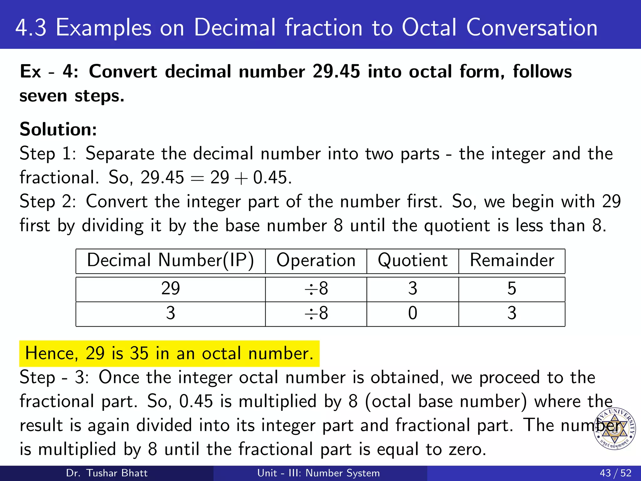4.3 Examples on Decimal fraction to Octal Conversation
Ex - 4: Convert decimal number 29.45 into octal form, follows
seven steps.
Solution:
Step 1: Separate the decimal number into two parts - the integer and the
fractional. So, 29.45 = 29 + 0.45.
Step 2: Convert the integer part of the number first. So, we begin with 29
first by dividing it by the base number 8 until the quotient is less than 8.
Decimal Number(IP) Operation Quotient Remainder
29 ÷8 3 5
3 ÷8 0 3
Hence, 29 is 35 in an octal number.
Step - 3: Once the integer octal number is obtained, we proceed to the
fractional part. So, 0.45 is multiplied by 8 (octal base number) where the
result is again divided into its integer part and fractional part. The number
is multiplied by 8 until the fractional part is equal to zero.
Dr. Tushar Bhatt Unit - III: Number System 43 / 52
 