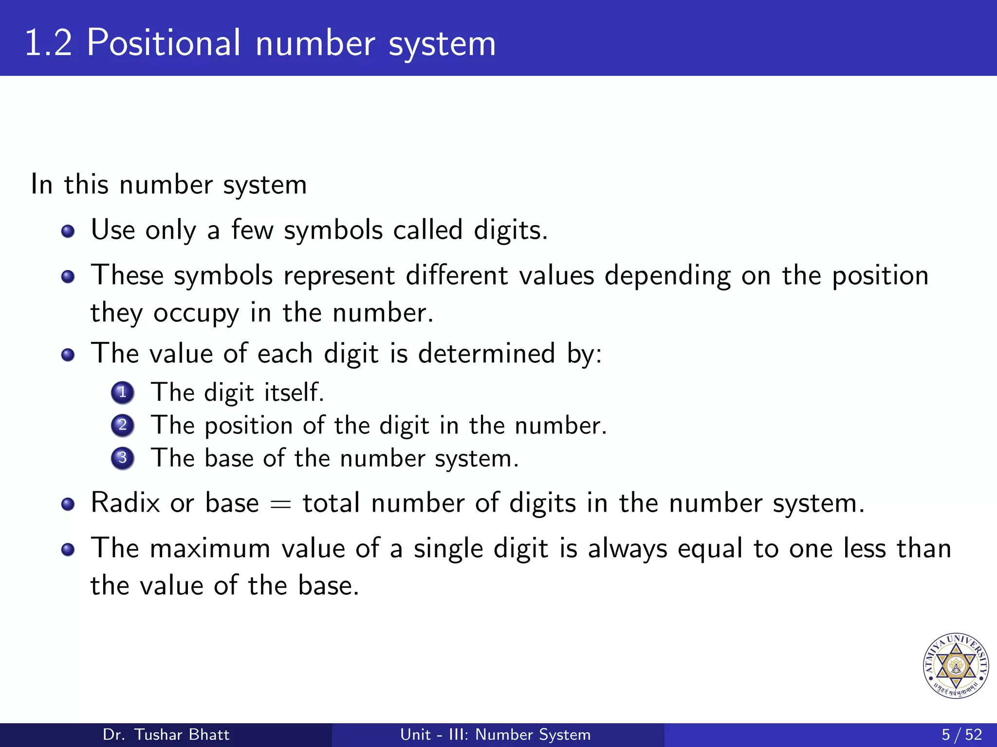 1.2 Positional number system
In this number system
Use only a few symbols called digits.
These symbols represent different values depending on the position
they occupy in the number.
The value of each digit is determined by:
1 The digit itself.
2 The position of the digit in the number.
3 The base of the number system.
Radix or base = total number of digits in the number system.
The maximum value of a single digit is always equal to one less than
the value of the base.
Dr. Tushar Bhatt Unit - III: Number System 5 / 52
 