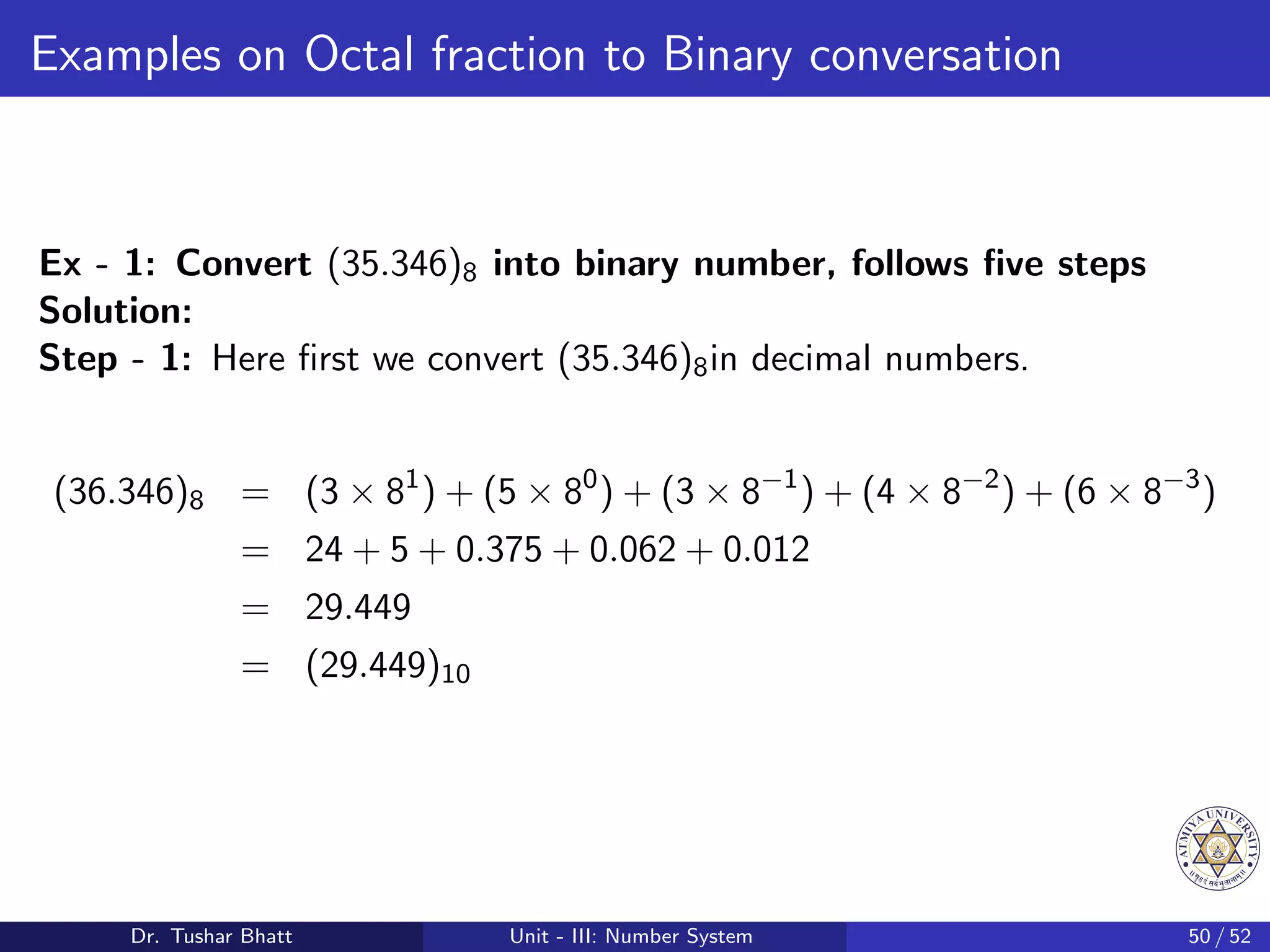 Examples on Octal fraction to Binary conversation
Ex - 1: Convert (35.346)8 into binary number, follows five steps
Solution:
Step - 1: Here first we convert (35.346)8in decimal numbers.
(36.346)8 = (3 × 81
) + (5 × 80
) + (3 × 8−1
) + (4 × 8−2
) + (6 × 8−3
)
= 24 + 5 + 0.375 + 0.062 + 0.012
= 29.449
= (29.449)10
Dr. Tushar Bhatt Unit - III: Number System 50 / 52
 