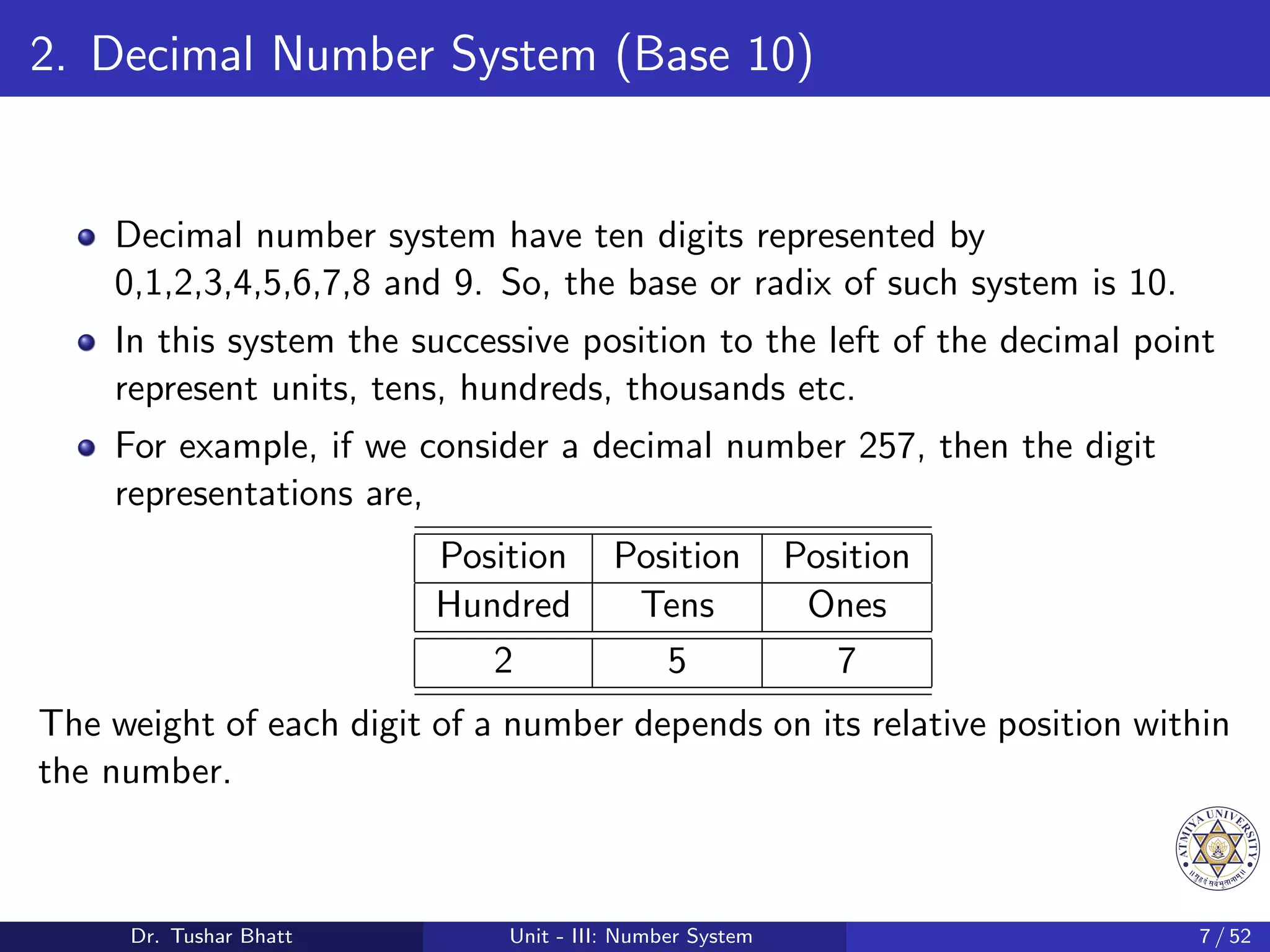 2. Decimal Number System (Base 10)
Decimal number system have ten digits represented by
0,1,2,3,4,5,6,7,8 and 9. So, the base or radix of such system is 10.
In this system the successive position to the left of the decimal point
represent units, tens, hundreds, thousands etc.
For example, if we consider a decimal number 257, then the digit
representations are,
Position Position Position
Hundred Tens Ones
2 5 7
The weight of each digit of a number depends on its relative position within
the number.
Dr. Tushar Bhatt Unit - III: Number System 7 / 52
 