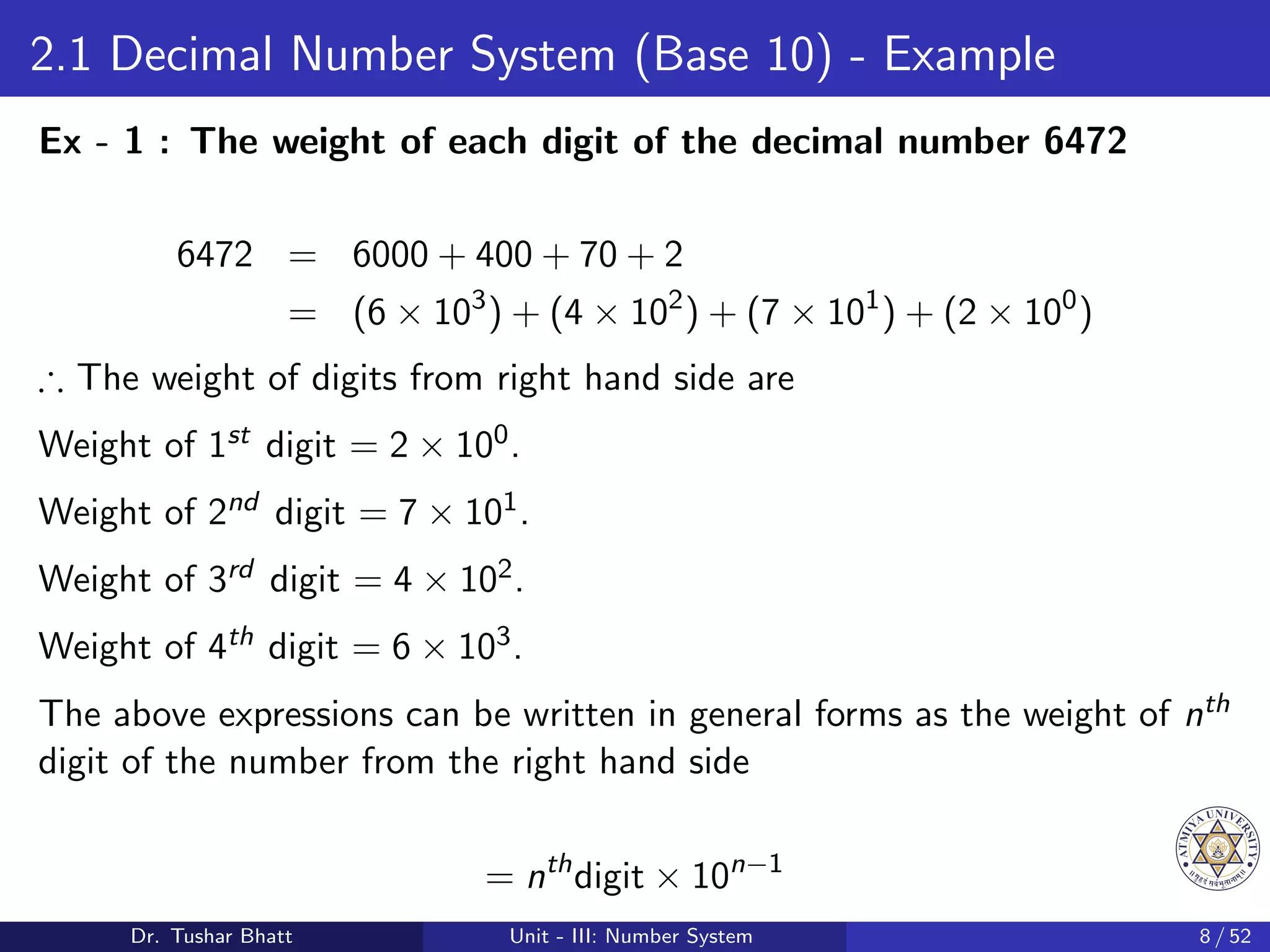 2.1 Decimal Number System (Base 10) - Example
Ex - 1 : The weight of each digit of the decimal number 6472
6472 = 6000 + 400 + 70 + 2
= (6 × 103
) + (4 × 102
) + (7 × 101
) + (2 × 100
)
∴ The weight of digits from right hand side are
Weight of 1st digit = 2 × 100.
Weight of 2nd digit = 7 × 101.
Weight of 3rd digit = 4 × 102.
Weight of 4th digit = 6 × 103.
The above expressions can be written in general forms as the weight of nth
digit of the number from the right hand side
= nth
digit × 10n−1
Dr. Tushar Bhatt Unit - III: Number System 8 / 52
 