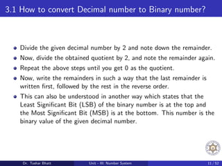 3.1 How to convert Decimal number to Binary number?
Divide the given decimal number by 2 and note down the remainder.
Now, divide the obtained quotient by 2, and note the remainder again.
Repeat the above steps until you get 0 as the quotient.
Now, write the remainders in such a way that the last remainder is
written first, followed by the rest in the reverse order.
This can also be understood in another way which states that the
Least Significant Bit (LSB) of the binary number is at the top and
the Most Significant Bit (MSB) is at the bottom. This number is the
binary value of the given decimal number.
Dr. Tushar Bhatt Unit - III: Number System 11 / 52
 