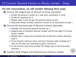 3.5 Convert Decimal fraction to Binary number - Steps
For this conversations, we will consider following three steps:
1 Convert the integral part of decimal to binary equivalent.
Divide the decimal number by 2 and store remainders in array.
Divide the quotient by 2.
Repeat step 2 until we get the quotient equal to zero.
Equivalent binary number would be reverse of all remainders of step 1.
2 Convert the fractional part of decimal to binary equivalent
Multiply the fractional decimal number by 2
Integral part of resultant decimal number will be first digit of fraction
binary number.
Repeat step 1 using only fractional part of decimal number and then
step 2.
If any fraction will have more and more fractions after multiply by 2
then fix the step size according to given instruction.
In the fraction part must arrange the integer part in the downward
direction ↓.
3 Combine both integral and fractional part of binary number.
Dr. Tushar Bhatt Unit - III: Number System 18 / 52
 