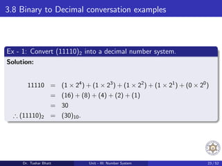 3.8 Binary to Decimal conversation examples
Ex - 1: Convert (11110)2 into a decimal number system.
Solution:
11110 = (1 × 24
) + (1 × 23
) + (1 × 22
) + (1 × 21
) + (0 × 20
)
= (16) + (8) + (4) + (2) + (1)
= 30
∴ (11110)2 = (30)10.
Dr. Tushar Bhatt Unit - III: Number System 23 / 52
 