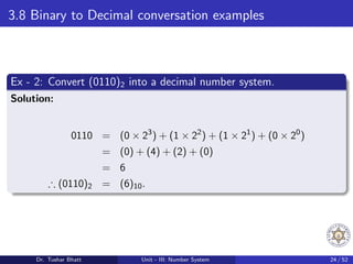 3.8 Binary to Decimal conversation examples
Ex - 2: Convert (0110)2 into a decimal number system.
Solution:
0110 = (0 × 23
) + (1 × 22
) + (1 × 21
) + (0 × 20
)
= (0) + (4) + (2) + (0)
= 6
∴ (0110)2 = (6)10.
Dr. Tushar Bhatt Unit - III: Number System 24 / 52
 