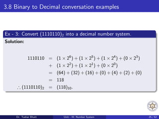 3.8 Binary to Decimal conversation examples
Ex - 3: Convert (1110110)2 into a decimal number system.
Solution:
1110110 = (1 × 26
) + (1 × 25
) + (1 × 24
) + (0 × 23
)
+ (1 × 22
) + (1 × 21
) + (0 × 20
)
= (64) + (32) + (16) + (0) + (4) + (2) + (0)
= 118
∴ (1110110)2 = (118)10.
Dr. Tushar Bhatt Unit - III: Number System 25 / 52
 
