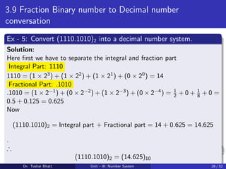 3.9 Fraction Binary number to Decimal number
conversation
Ex - 5: Convert (1110.1010)2 into a decimal number system.
Solution:
Here first we have to separate the integral and fraction part
Integral Part: 1110
1110 = (1 × 23) + (1 × 22) + (1 × 21) + (0 × 20) = 14
Fractional Part: .1010
.1010 = (1 × 2−1) + (0 × 2−2) + (1 × 2−3) + (0 × 2−4) = 1
2 + 0 + 1
8 + 0 =
0.5 + 0.125 = 0.625
Now
(1110.1010)2 = Integral part + Fractional part = 14 + 0.625 = 14.625
.
∴
(1110.1010)2 = (14.625)10
Dr. Tushar Bhatt Unit - III: Number System 28 / 52
 