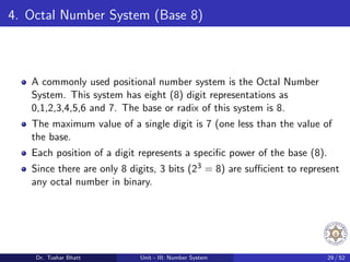4. Octal Number System (Base 8)
A commonly used positional number system is the Octal Number
System. This system has eight (8) digit representations as
0,1,2,3,4,5,6 and 7. The base or radix of this system is 8.
The maximum value of a single digit is 7 (one less than the value of
the base.
Each position of a digit represents a specific power of the base (8).
Since there are only 8 digits, 3 bits (23 = 8) are sufficient to represent
any octal number in binary.
Dr. Tushar Bhatt Unit - III: Number System 29 / 52
 