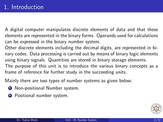 1. Introduction
A digital computer manipulates discrete elements of data and that these
elements are represented in the binary forms. Operands used for calculations
can be expressed in the binary number system.
Other discrete elements including the decimal digits, are represented in bi-
nary codes. Data processing is carried out by means of binary logic elements
using binary signals. Quantities are stored in binary storage elements.
The purpose of this unit is to introduce the various binary concepts as a
frame of reference for further study in the succeeding units.
Mainly there are two types of number systems as given below:
1 Non-positional Number system.
2 Positional number system.
Dr. Tushar Bhatt Unit - III: Number System 3 / 52
 
