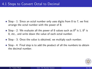 4.1 Steps to Convert Octal to Decimal
Step - 1: Since an octal number only uses digits from 0 to 7, we first
arrange the octal number with the power of 8.
Step - 2: We evaluate all the power of 8 values such as 80 is 1, 81 is
8, etc., and write down the value of each octal number.
Step - 3: Once the value is obtained, we multiply each number.
Step - 4: Final step is to add the product of all the numbers to obtain
the decimal number.
Dr. Tushar Bhatt Unit - III: Number System 31 / 52
 