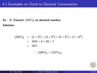 4.2 Examples on Octal to Decimal Conversation
Ex - 2: Convert (2057)8 to decimal number.
Solution:
(2057)8 = (2 × 83
) + (0 × 82
) + (5 × 81
) + (7 × 80
)
= 1024 + 0 + 40 + 7
= 1071
∴ (2057)8 = (1071)10
Dr. Tushar Bhatt Unit - III: Number System 33 / 52
 