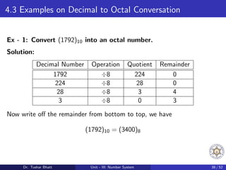 4.3 Examples on Decimal to Octal Conversation
Ex - 1: Convert (1792)10 into an octal number.
Solution:
Decimal Number Operation Quotient Remainder
1792 ÷8 224 0
224 ÷8 28 0
28 ÷8 3 4
3 ÷8 0 3
Now write off the remainder from bottom to top, we have
(1792)10 = (3400)8
Dr. Tushar Bhatt Unit - III: Number System 38 / 52
 