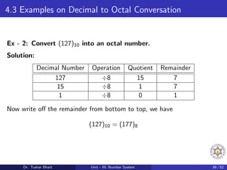 4.3 Examples on Decimal to Octal Conversation
Ex - 2: Convert (127)10 into an octal number.
Solution:
Decimal Number Operation Quotient Remainder
127 ÷8 15 7
15 ÷8 1 7
1 ÷8 0 1
Now write off the remainder from bottom to top, we have
(127)10 = (177)8
Dr. Tushar Bhatt Unit - III: Number System 39 / 52
 