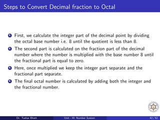 Steps to Convert Decimal fraction to Octal
1 First, we calculate the integer part of the decimal point by dividing
the octal base number i.e. 8 until the quotient is less than 8.
2 The second part is calculated on the fraction part of the decimal
number where the number is multiplied with the base number 8 until
the fractional part is equal to zero.
3 Here, once multiplied we keep the integer part separate and the
fractional part separate.
4 The final octal number is calculated by adding both the integer and
the fractional number.
Dr. Tushar Bhatt Unit - III: Number System 42 / 52
 
