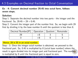 4.3 Examples on Decimal fraction to Octal Conversation
Ex - 4: Convert decimal number 29.45 into octal form, follows
seven steps.
Solution:
Step 1: Separate the decimal number into two parts - the integer and the
fractional. So, 29.45 = 29 + 0.45.
Step 2: Convert the integer part of the number first. So, we begin with 29
first by dividing it by the base number 8 until the quotient is less than 8.
Decimal Number(IP) Operation Quotient Remainder
29 ÷8 3 5
3 ÷8 0 3
Hence, 29 is 35 in an octal number.
Step - 3: Once the integer octal number is obtained, we proceed to the
fractional part. So, 0.45 is multiplied by 8 (octal base number) where the
result is again divided into its integer part and fractional part. The number
is multiplied by 8 until the fractional part is equal to zero.
Dr. Tushar Bhatt Unit - III: Number System 43 / 52
 