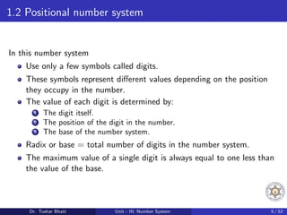1.2 Positional number system
In this number system
Use only a few symbols called digits.
These symbols represent different values depending on the position
they occupy in the number.
The value of each digit is determined by:
1 The digit itself.
2 The position of the digit in the number.
3 The base of the number system.
Radix or base = total number of digits in the number system.
The maximum value of a single digit is always equal to one less than
the value of the base.
Dr. Tushar Bhatt Unit - III: Number System 5 / 52
 